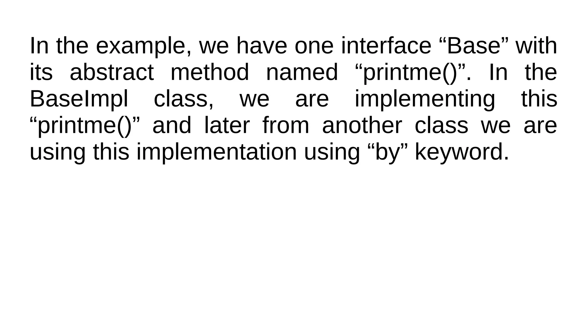 In the example, we have one interface “Base” with
its abstract method named “printme()”. In the
BaseImpl class, we are implementing this
“printme()” and later from another class we are
using this implementation using “by” keyword.
 