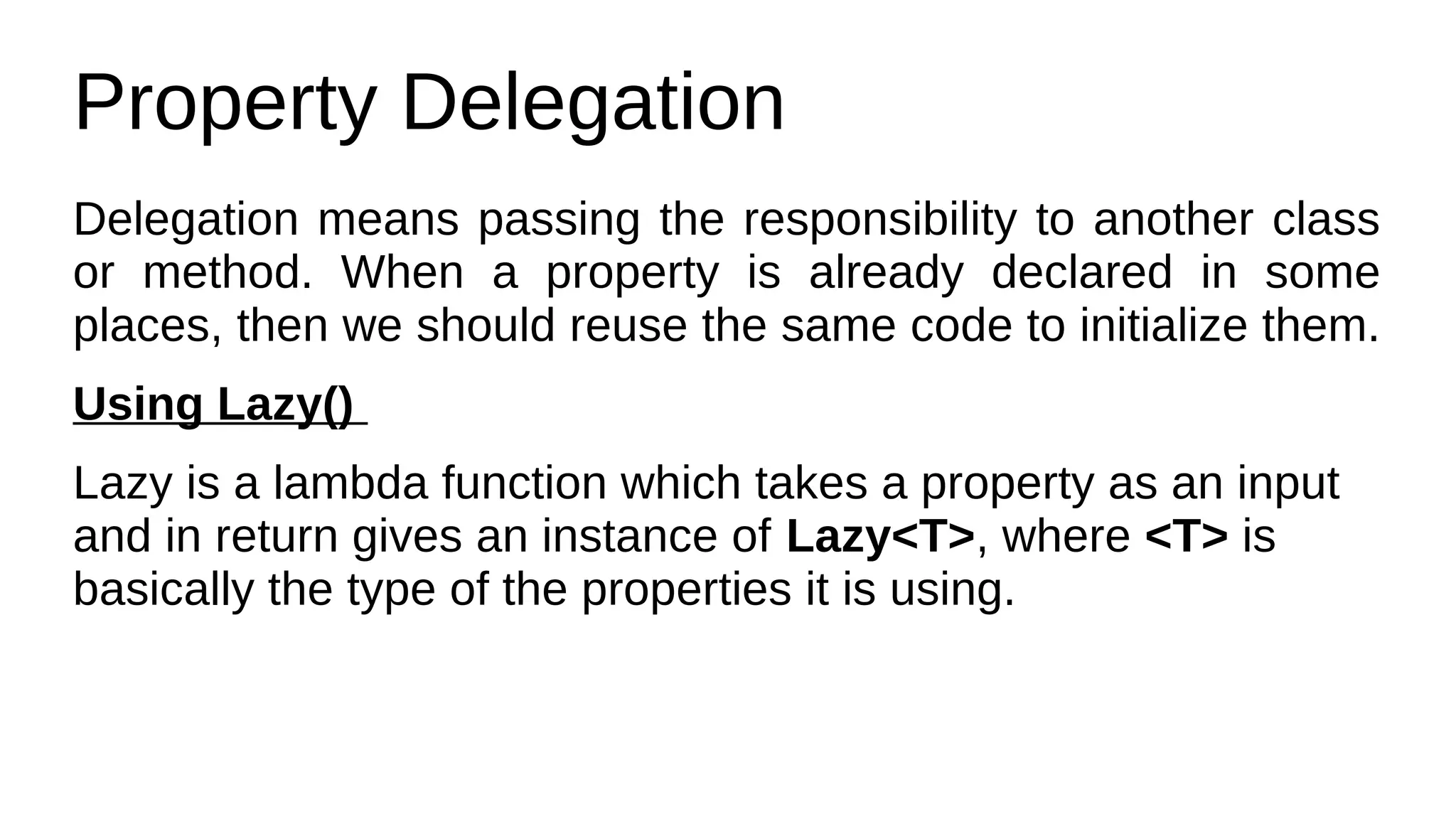 Property Delegation
Delegation means passing the responsibility to another class
or method. When a property is already declared in some
places, then we should reuse the same code to initialize them.
Using Lazy()
Lazy is a lambda function which takes a property as an input
and in return gives an instance of Lazy<T>, where <T> is
basically the type of the properties it is using.
 