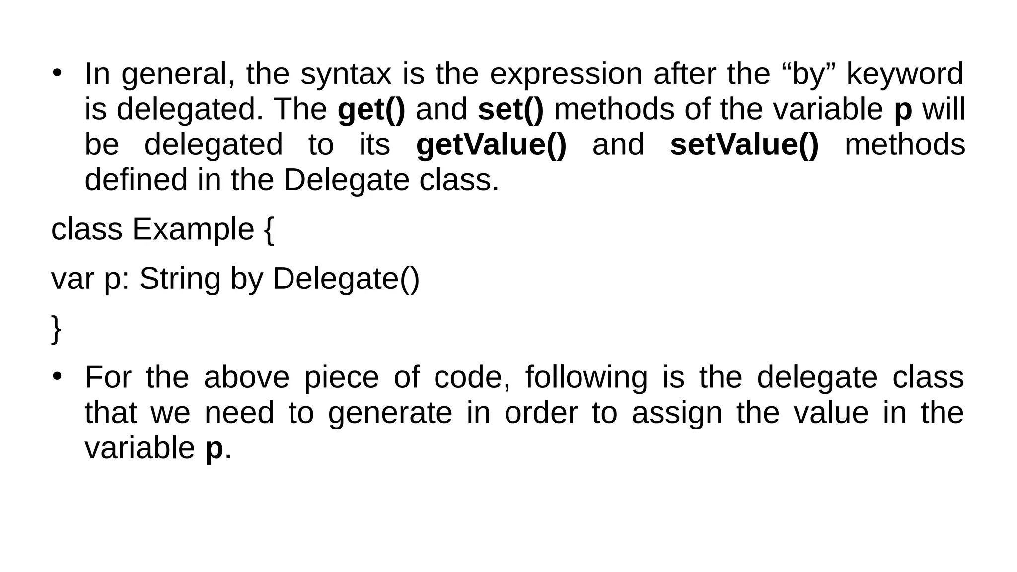 ●
In general, the syntax is the expression after the “by” keyword
is delegated. The get() and set() methods of the variable p will
be delegated to its getValue() and setValue() methods
defined in the Delegate class.
class Example {
var p: String by Delegate()
}
●
For the above piece of code, following is the delegate class
that we need to generate in order to assign the value in the
variable p.
 