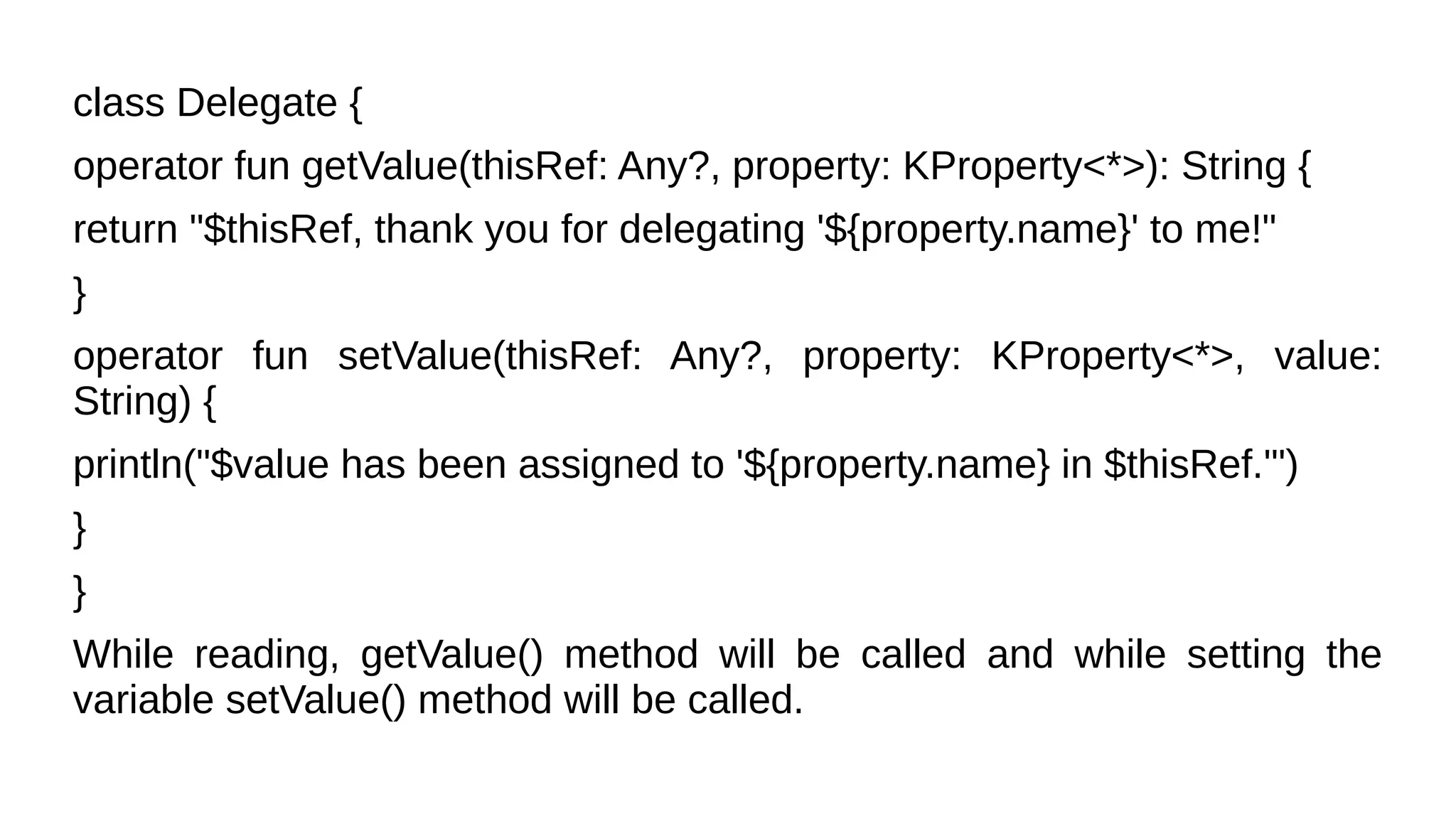 class Delegate {
operator fun getValue(thisRef: Any?, property: KProperty<*>): String {
return "$thisRef, thank you for delegating '${property.name}' to me!"
}
operator fun setValue(thisRef: Any?, property: KProperty<*>, value:
String) {
println("$value has been assigned to '${property.name} in $thisRef.'")
}
}
While reading, getValue() method will be called and while setting the
variable setValue() method will be called.
 