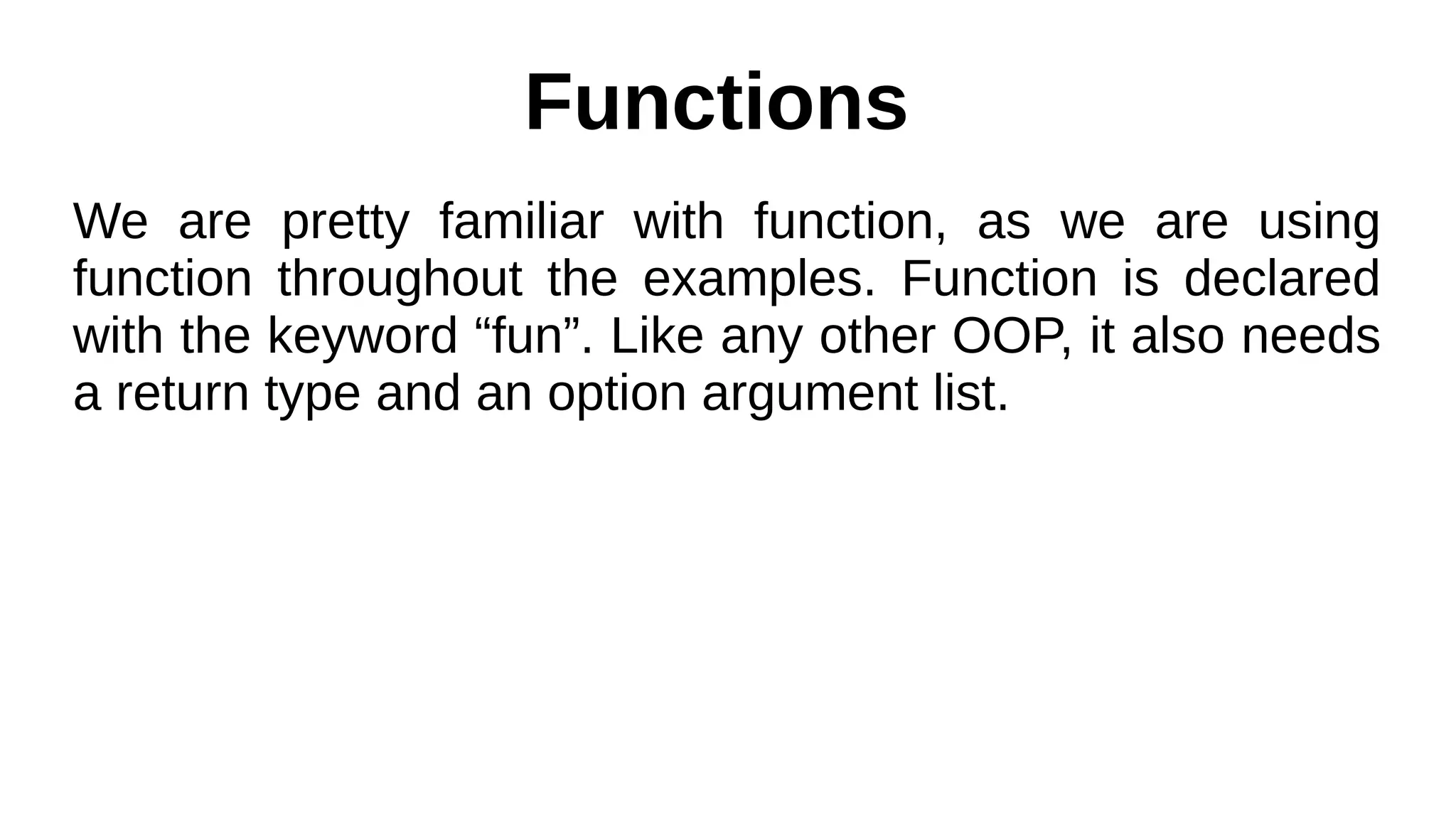Functions
We are pretty familiar with function, as we are using
function throughout the examples. Function is declared
with the keyword “fun”. Like any other OOP, it also needs
a return type and an option argument list.
 