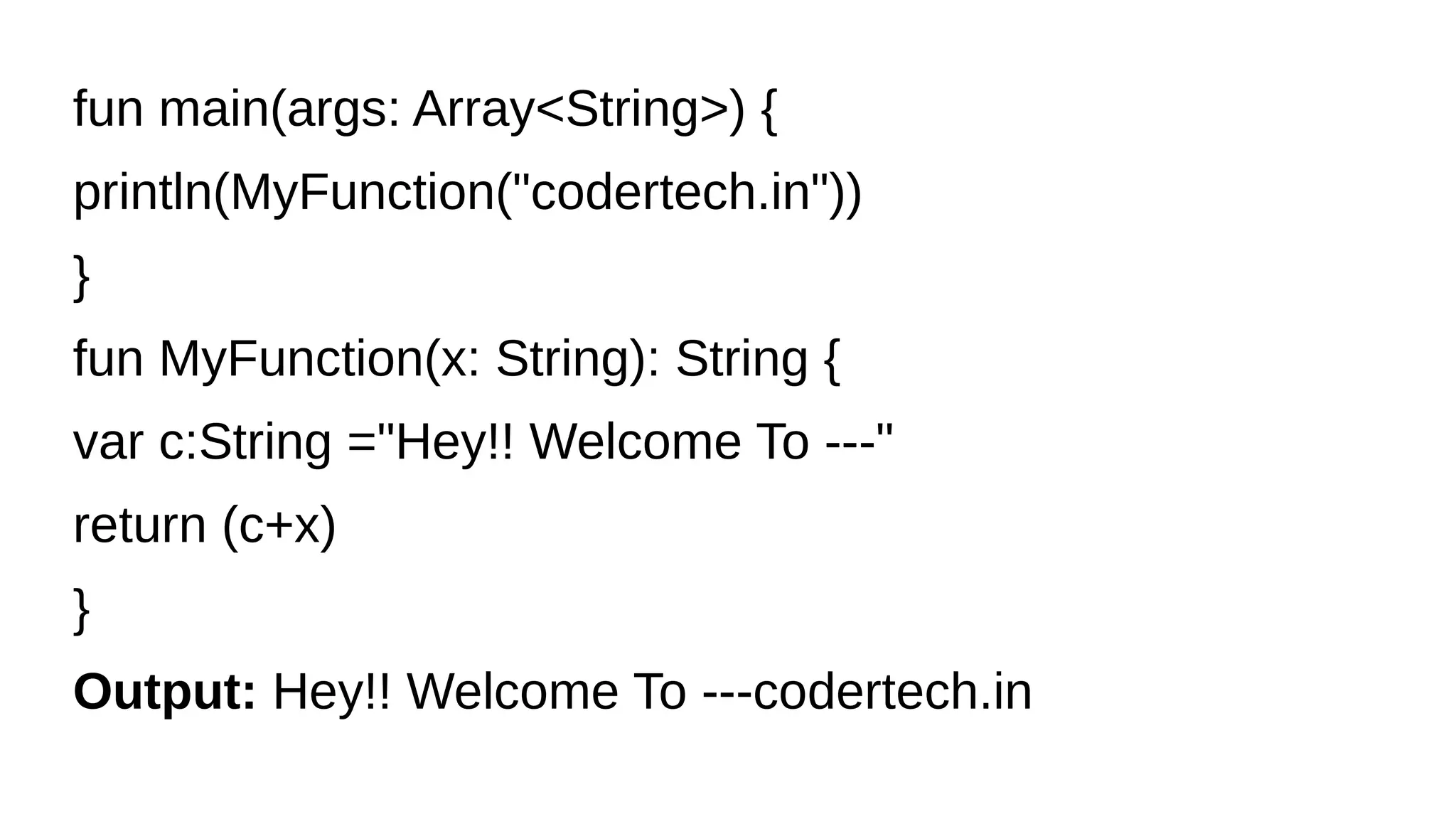 fun main(args: Array<String>) {
println(MyFunction("codertech.in"))
}
fun MyFunction(x: String): String {
var c:String ="Hey!! Welcome To ---"
return (c+x)
}
Output: Hey!! Welcome To ---codertech.in
 