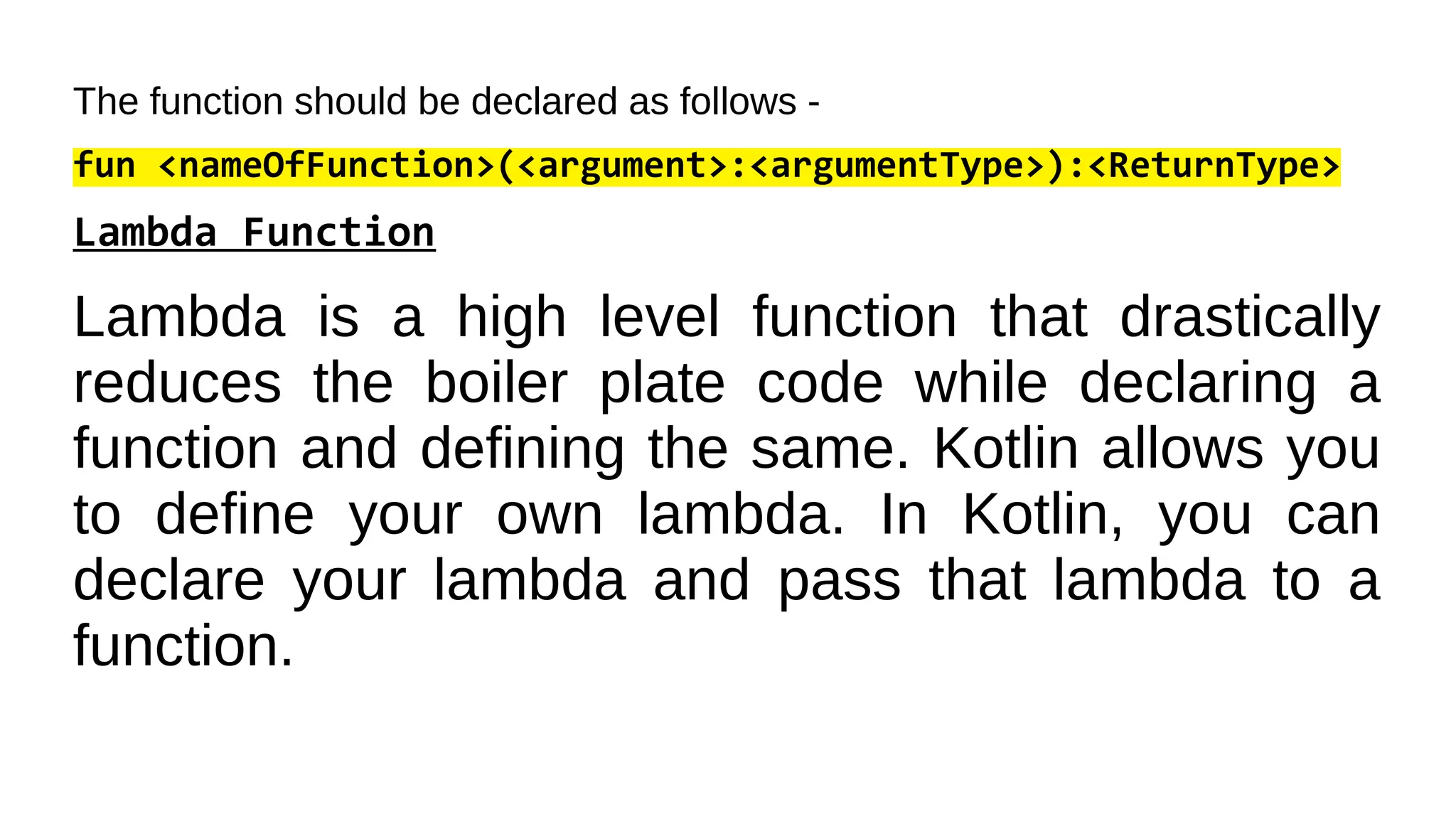 The function should be declared as follows -
fun <nameOfFunction>(<argument>:<argumentType>):<ReturnType>
Lambda Function
Lambda is a high level function that drastically
reduces the boiler plate code while declaring a
function and defining the same. Kotlin allows you
to define your own lambda. In Kotlin, you can
declare your lambda and pass that lambda to a
function.
 