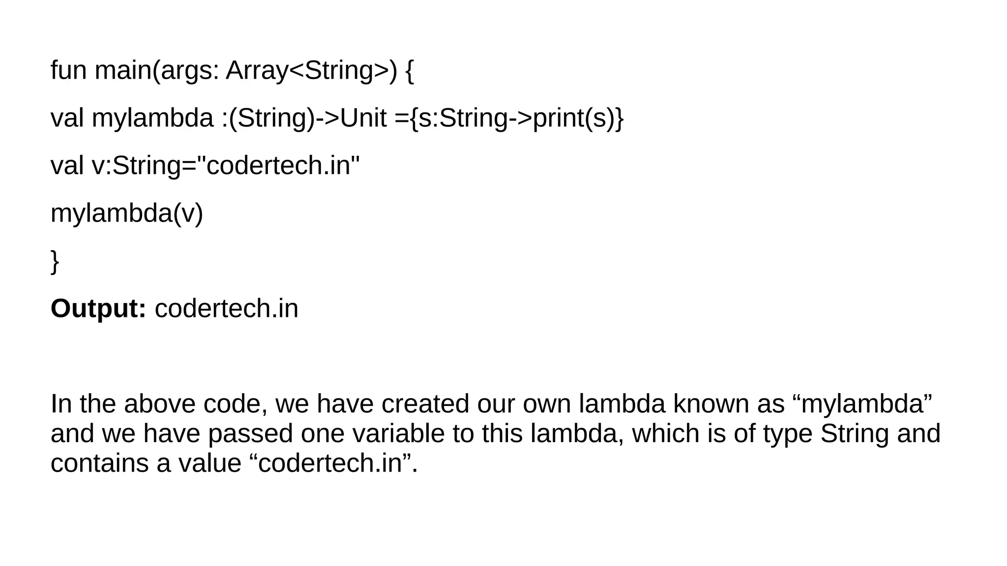 fun main(args: Array<String>) {
val mylambda :(String)->Unit ={s:String->print(s)}
val v:String="codertech.in"
mylambda(v)
}
Output: codertech.in
In the above code, we have created our own lambda known as “mylambda”
and we have passed one variable to this lambda, which is of type String and
contains a value “codertech.in”.
 