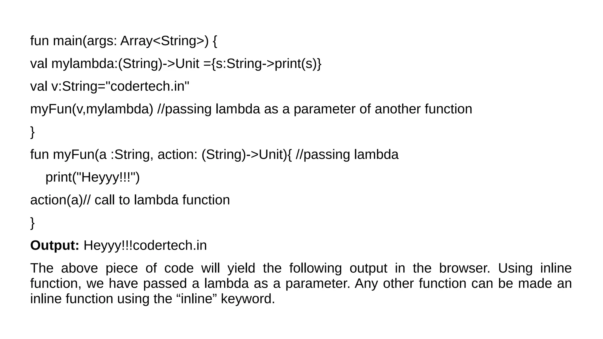 fun main(args: Array<String>) {
val mylambda:(String)->Unit ={s:String->print(s)}
val v:String="codertech.in"
myFun(v,mylambda) //passing lambda as a parameter of another function
}
fun myFun(a :String, action: (String)->Unit){ //passing lambda
print("Heyyy!!!")
action(a)// call to lambda function
}
Output: Heyyy!!!codertech.in
The above piece of code will yield the following output in the browser. Using inline
function, we have passed a lambda as a parameter. Any other function can be made an
inline function using the “inline” keyword.
 