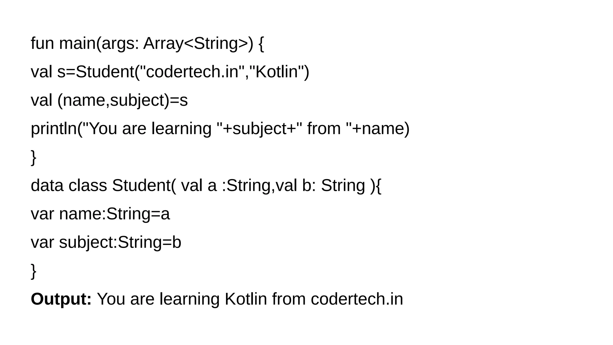 fun main(args: Array<String>) {
val s=Student("codertech.in","Kotlin")
val (name,subject)=s
println("You are learning "+subject+" from "+name)
}
data class Student( val a :String,val b: String ){
var name:String=a
var subject:String=b
}
Output: You are learning Kotlin from codertech.in
 