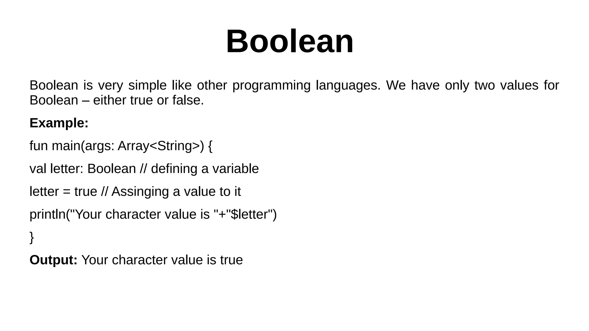 Boolean
Boolean is very simple like other programming languages. We have only two values for
Boolean – either true or false.
Example:
fun main(args: Array<String>) {
val letter: Boolean // defining a variable
letter = true // Assinging a value to it
println("Your character value is "+"$letter")
}
Output: Your character value is true
 