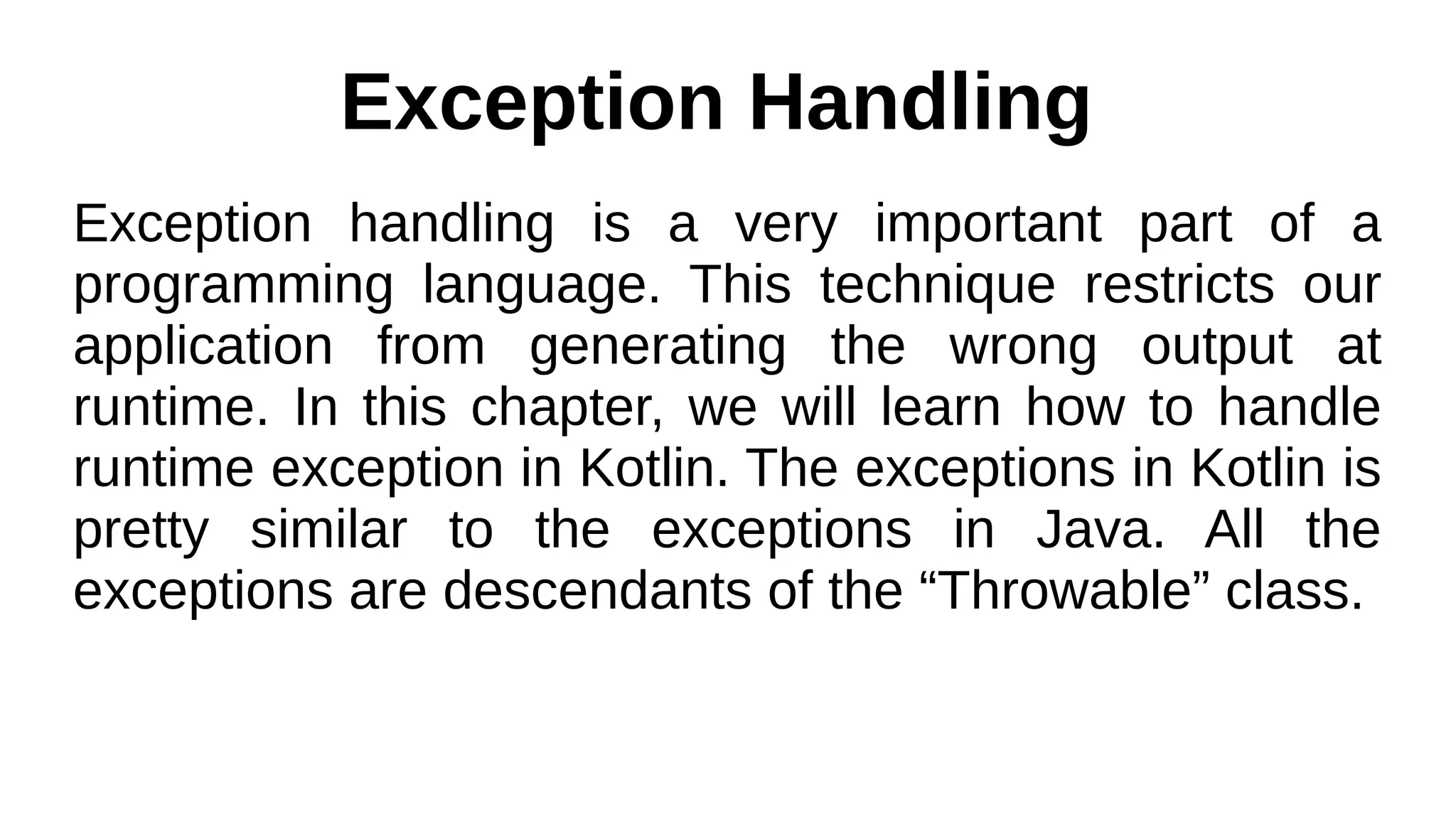 Exception Handling
Exception handling is a very important part of a
programming language. This technique restricts our
application from generating the wrong output at
runtime. In this chapter, we will learn how to handle
runtime exception in Kotlin. The exceptions in Kotlin is
pretty similar to the exceptions in Java. All the
exceptions are descendants of the “Throwable” class.
 