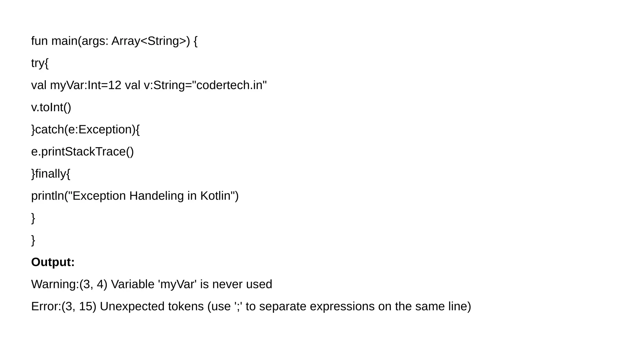 fun main(args: Array<String>) {
try{
val myVar:Int=12 val v:String="codertech.in"
v.toInt()
}catch(e:Exception){
e.printStackTrace()
}finally{
println("Exception Handeling in Kotlin")
}
}
Output:
Warning:(3, 4) Variable 'myVar' is never used
Error:(3, 15) Unexpected tokens (use ';' to separate expressions on the same line)
 
