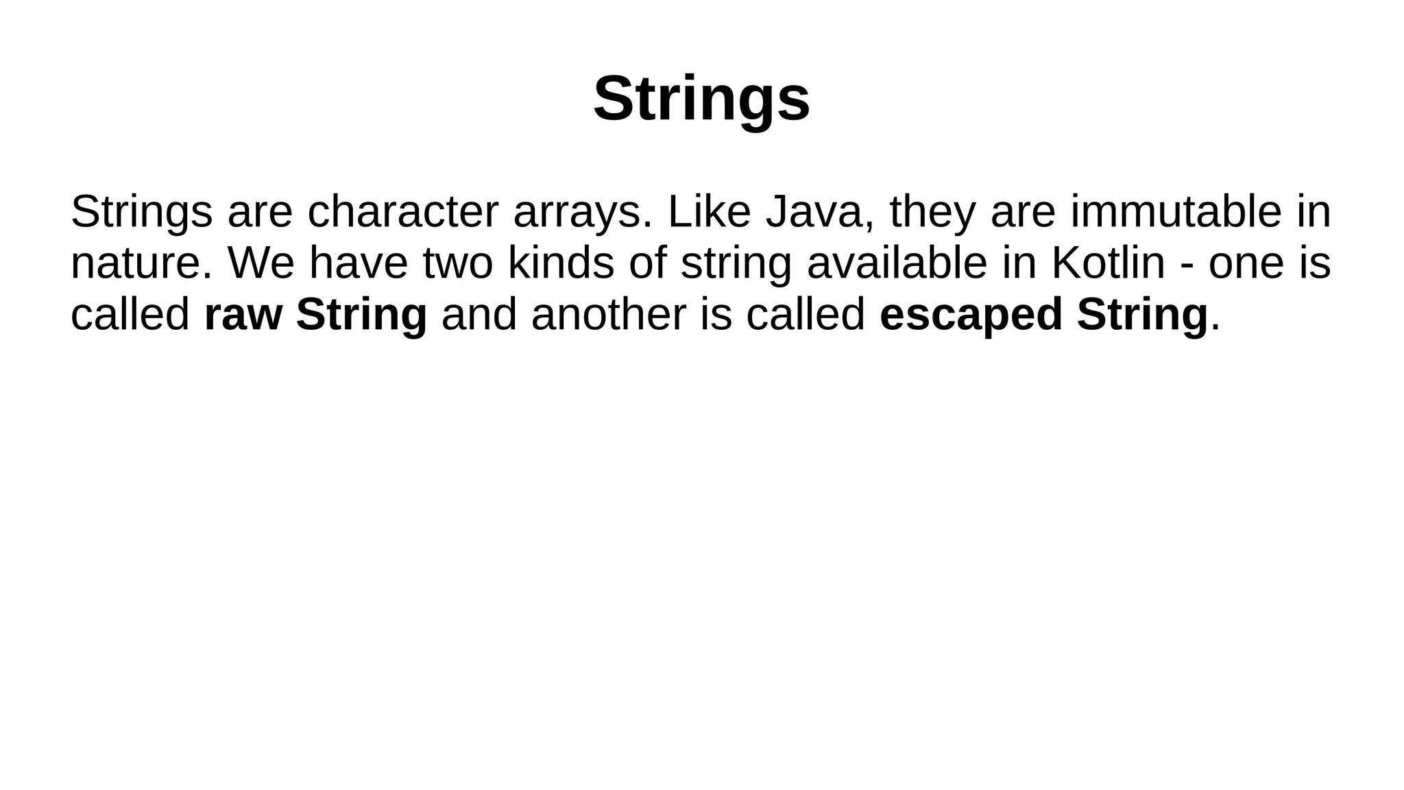 Strings
Strings are character arrays. Like Java, they are immutable in
nature. We have two kinds of string available in Kotlin - one is
called raw String and another is called escaped String.
 