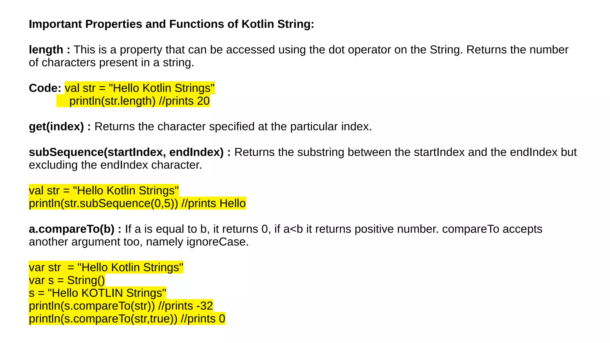 Important Properties and Functions of Kotlin String:
length : This is a property that can be accessed using the dot operator on the String. Returns the number
of characters present in a string.
Code: val str = "Hello Kotlin Strings"
println(str.length) //prints 20
get(index) : Returns the character specified at the particular index.
subSequence(startIndex, endIndex) : Returns the substring between the startIndex and the endIndex but
excluding the endIndex character.
val str = "Hello Kotlin Strings"
println(str.subSequence(0,5)) //prints Hello
a.compareTo(b) : If a is equal to b, it returns 0, if a<b it returns positive number. compareTo accepts
another argument too, namely ignoreCase.
var str = "Hello Kotlin Strings"
var s = String()
s = "Hello KOTLIN Strings"
println(s.compareTo(str)) //prints -32
println(s.compareTo(str,true)) //prints 0
 