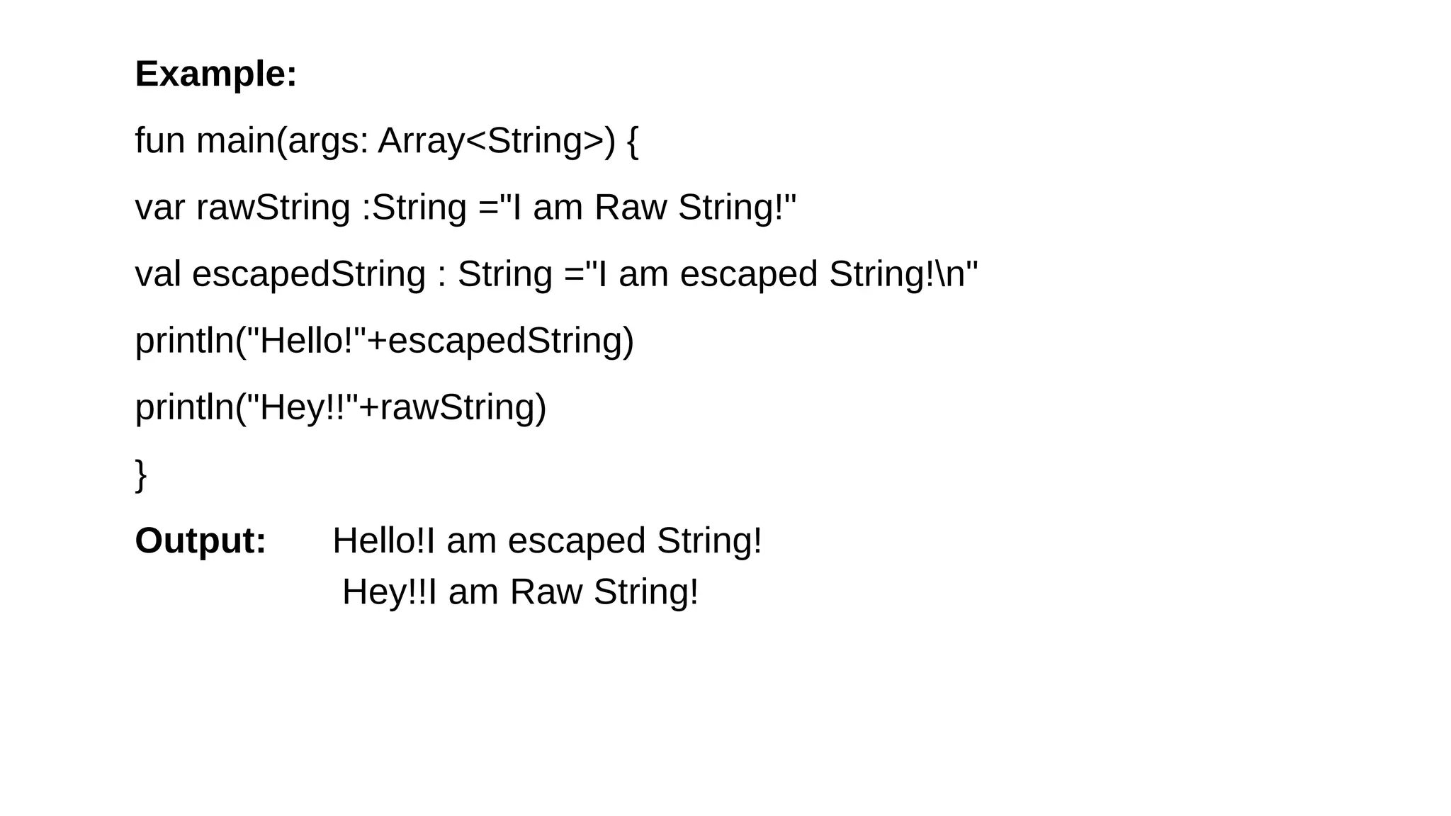 Example:
fun main(args: Array<String>) {
var rawString :String ="I am Raw String!"
val escapedString : String ="I am escaped String!n"
println("Hello!"+escapedString)
println("Hey!!"+rawString)
}
Output: Hello!I am escaped String!
Hey!!I am Raw String!
 