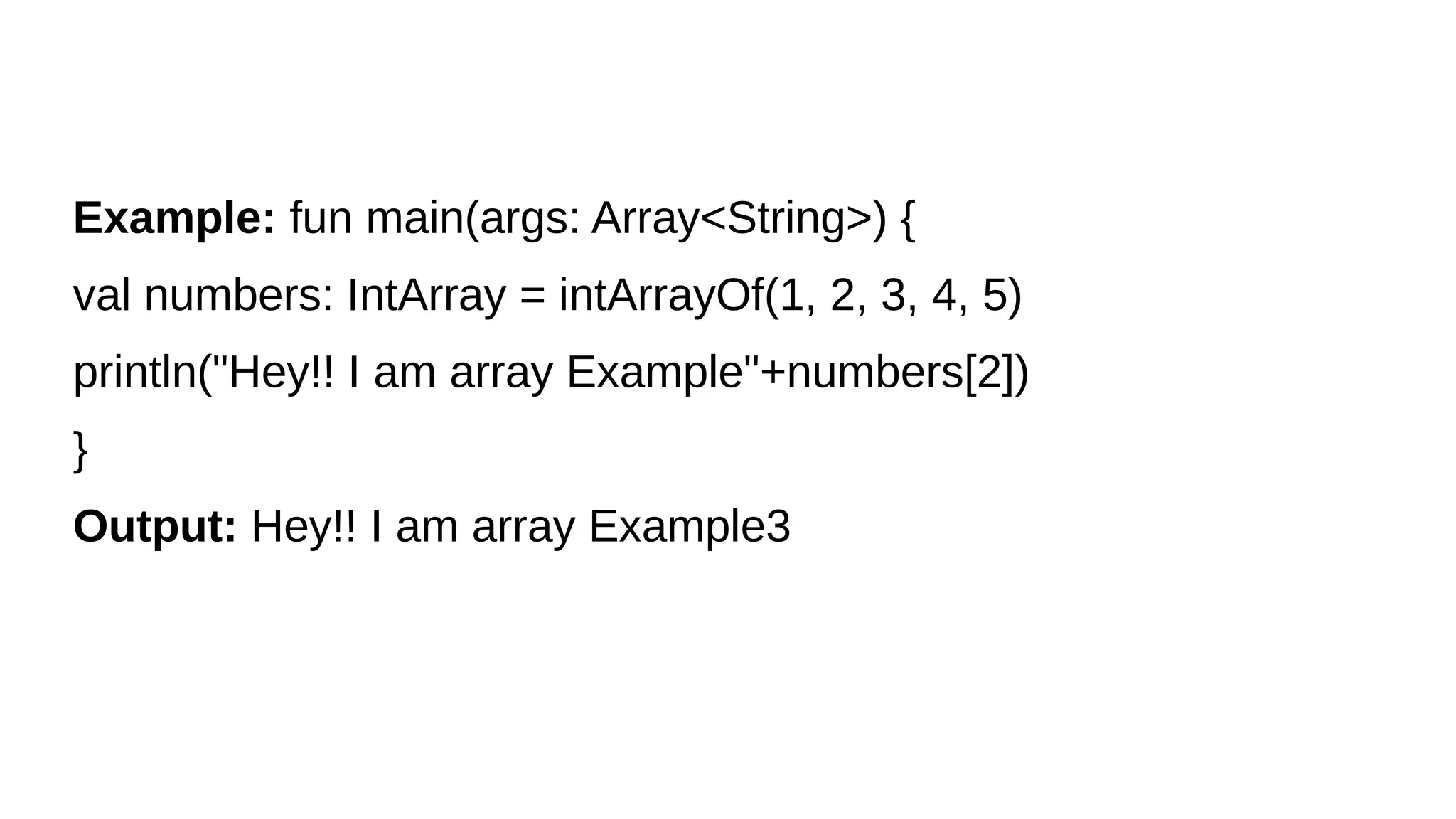 Example: fun main(args: Array<String>) {
val numbers: IntArray = intArrayOf(1, 2, 3, 4, 5)
println("Hey!! I am array Example"+numbers[2])
}
Output: Hey!! I am array Example3
 