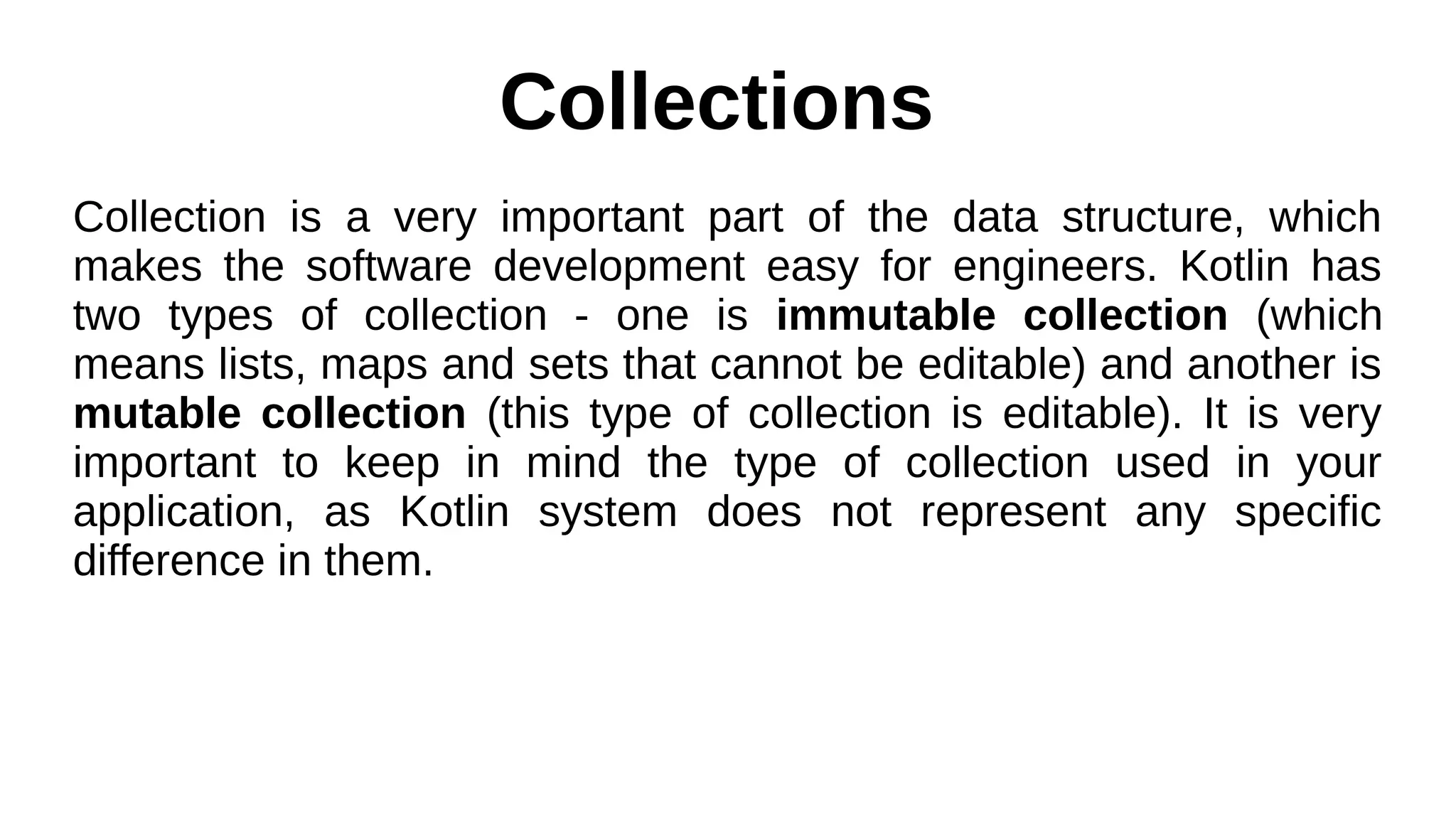 Collections
Collection is a very important part of the data structure, which
makes the software development easy for engineers. Kotlin has
two types of collection - one is immutable collection (which
means lists, maps and sets that cannot be editable) and another is
mutable collection (this type of collection is editable). It is very
important to keep in mind the type of collection used in your
application, as Kotlin system does not represent any specific
difference in them.
 