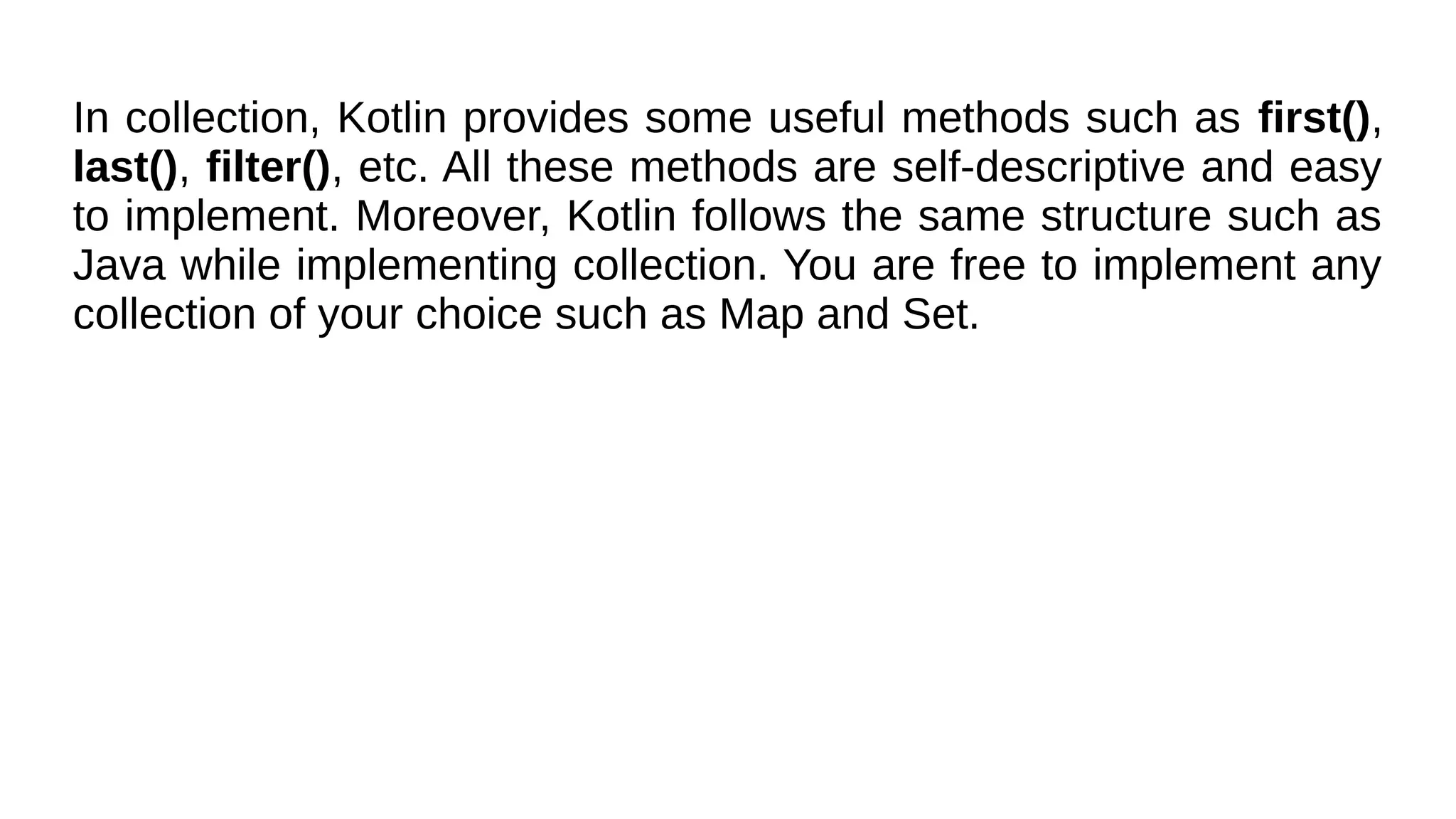 In collection, Kotlin provides some useful methods such as first(),
last(), filter(), etc. All these methods are self-descriptive and easy
to implement. Moreover, Kotlin follows the same structure such as
Java while implementing collection. You are free to implement any
collection of your choice such as Map and Set.
 