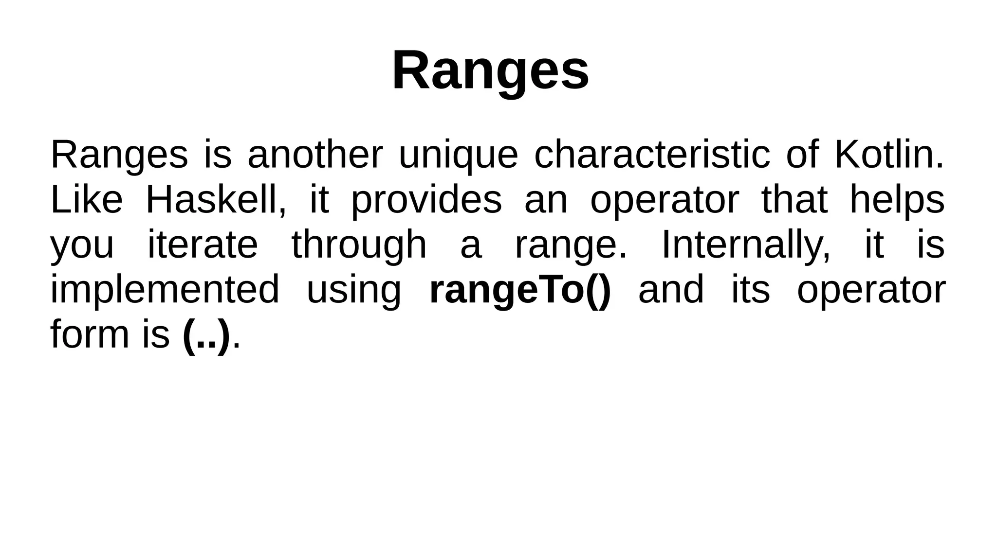 Ranges
Ranges is another unique characteristic of Kotlin.
Like Haskell, it provides an operator that helps
you iterate through a range. Internally, it is
implemented using rangeTo() and its operator
form is (..).
 