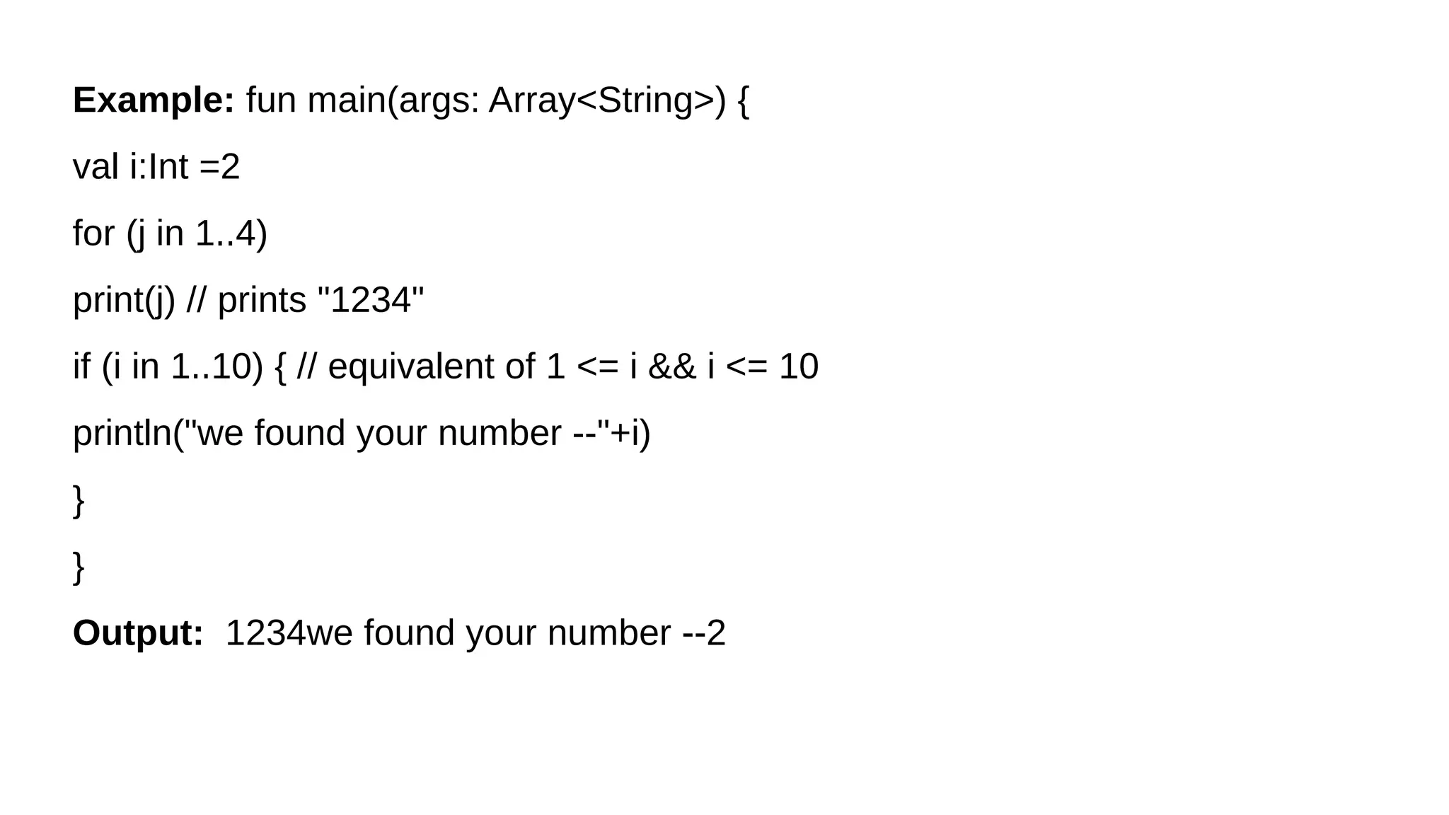 Example: fun main(args: Array<String>) {
val i:Int =2
for (j in 1..4)
print(j) // prints "1234"
if (i in 1..10) { // equivalent of 1 <= i && i <= 10
println("we found your number --"+i)
}
}
Output: 1234we found your number --2
 