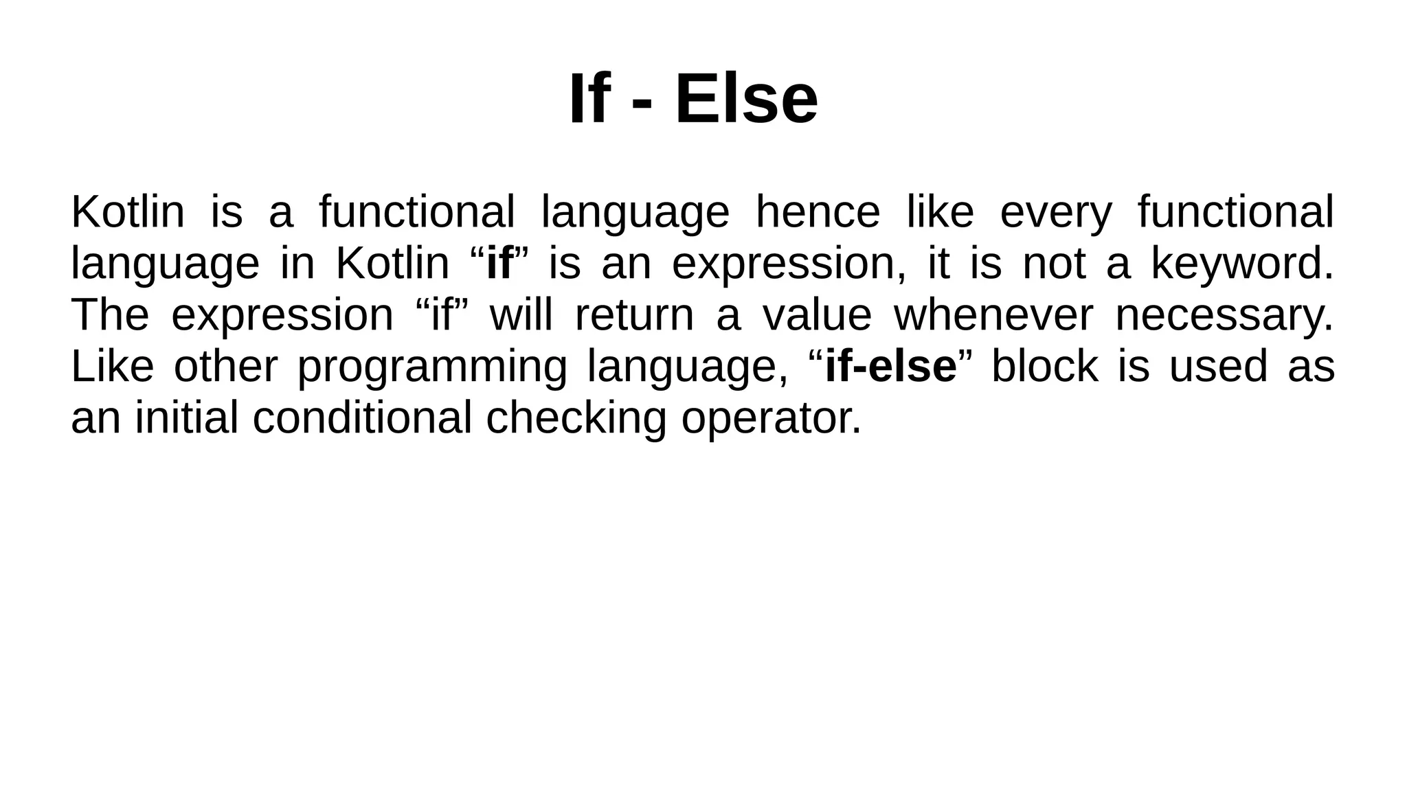 If - Else
Kotlin is a functional language hence like every functional
language in Kotlin “if” is an expression, it is not a keyword.
The expression “if” will return a value whenever necessary.
Like other programming language, “if-else” block is used as
an initial conditional checking operator.
 