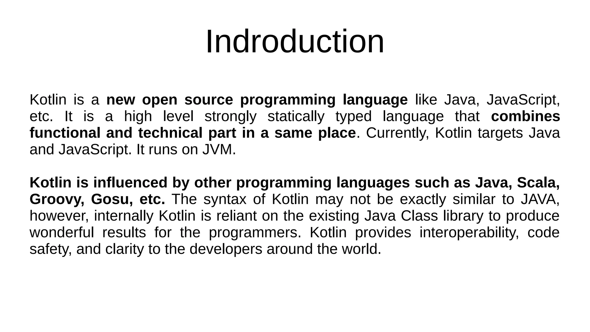 Indroduction
Kotlin is a new open source programming language like Java, JavaScript,
etc. It is a high level strongly statically typed language that combines
functional and technical part in a same place. Currently, Kotlin targets Java
and JavaScript. It runs on JVM.
Kotlin is influenced by other programming languages such as Java, Scala,
Groovy, Gosu, etc. The syntax of Kotlin may not be exactly similar to JAVA,
however, internally Kotlin is reliant on the existing Java Class library to produce
wonderful results for the programmers. Kotlin provides interoperability, code
safety, and clarity to the developers around the world.
 