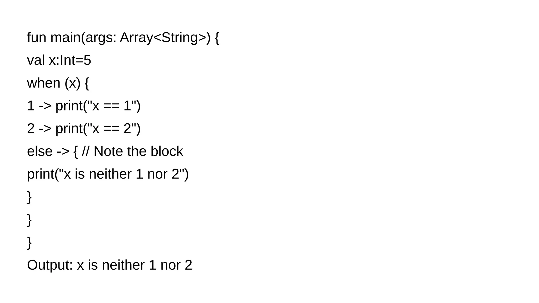 fun main(args: Array<String>) {
val x:Int=5
when (x) {
1 -> print("x == 1")
2 -> print("x == 2")
else -> { // Note the block
print("x is neither 1 nor 2")
}
}
}
Output: x is neither 1 nor 2
 