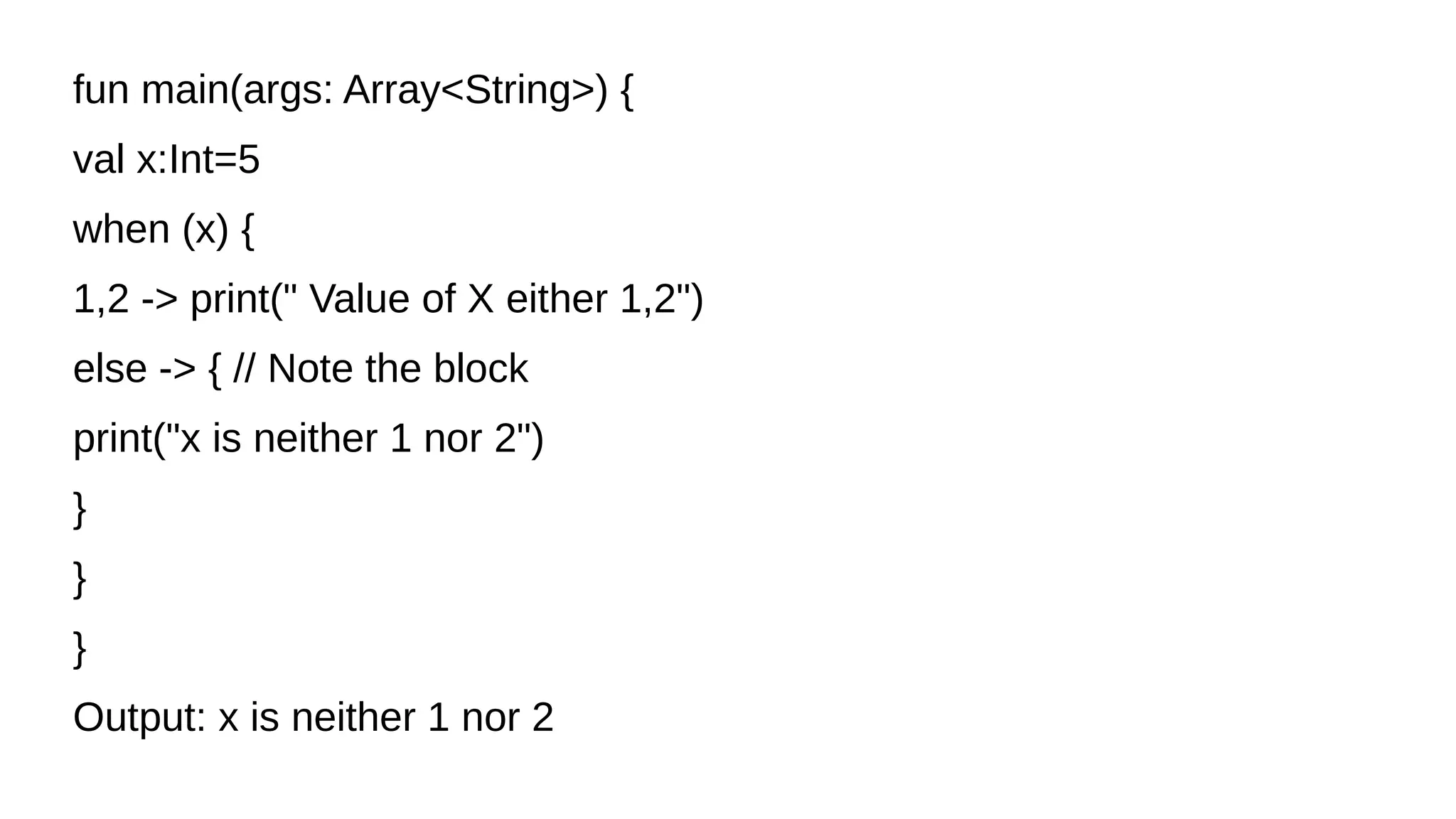 fun main(args: Array<String>) {
val x:Int=5
when (x) {
1,2 -> print(" Value of X either 1,2")
else -> { // Note the block
print("x is neither 1 nor 2")
}
}
}
Output: x is neither 1 nor 2
 