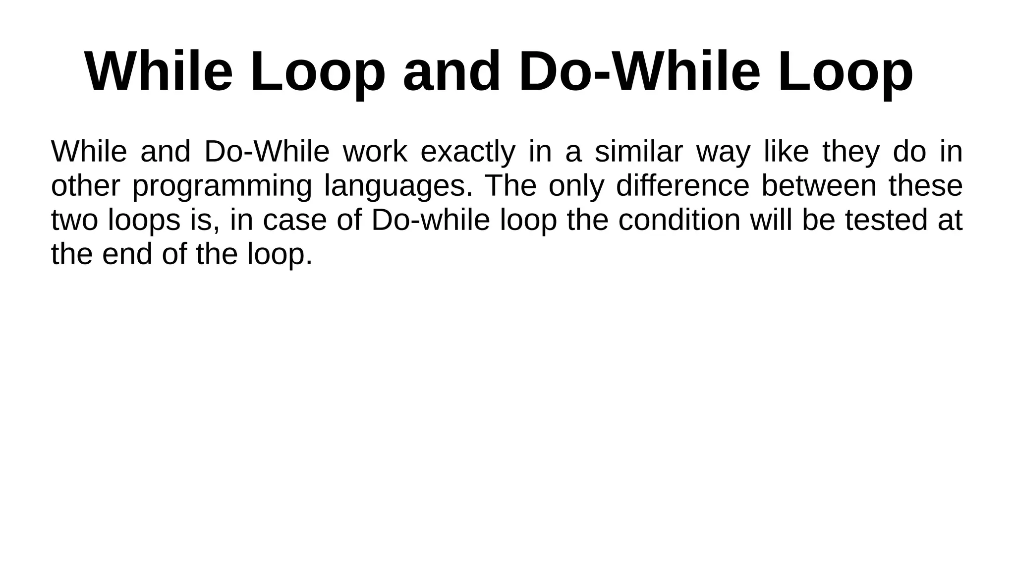 While Loop and Do-While Loop
While and Do-While work exactly in a similar way like they do in
other programming languages. The only difference between these
two loops is, in case of Do-while loop the condition will be tested at
the end of the loop.
 