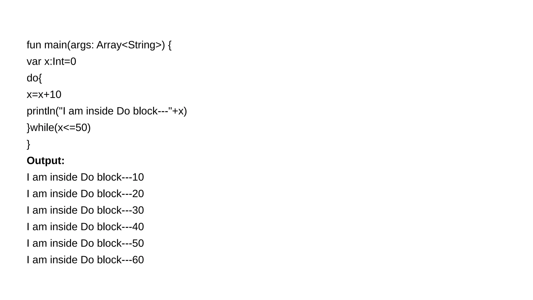 fun main(args: Array<String>) {
var x:Int=0
do{
x=x+10
println("I am inside Do block---"+x)
}while(x<=50)
}
Output:
I am inside Do block---10
I am inside Do block---20
I am inside Do block---30
I am inside Do block---40
I am inside Do block---50
I am inside Do block---60
 