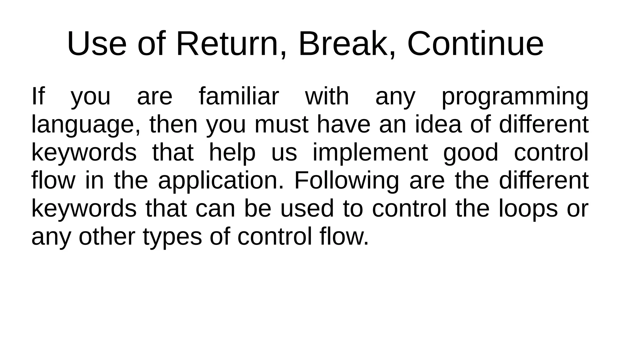 Use of Return, Break, Continue
If you are familiar with any programming
language, then you must have an idea of different
keywords that help us implement good control
flow in the application. Following are the different
keywords that can be used to control the loops or
any other types of control flow.
 
