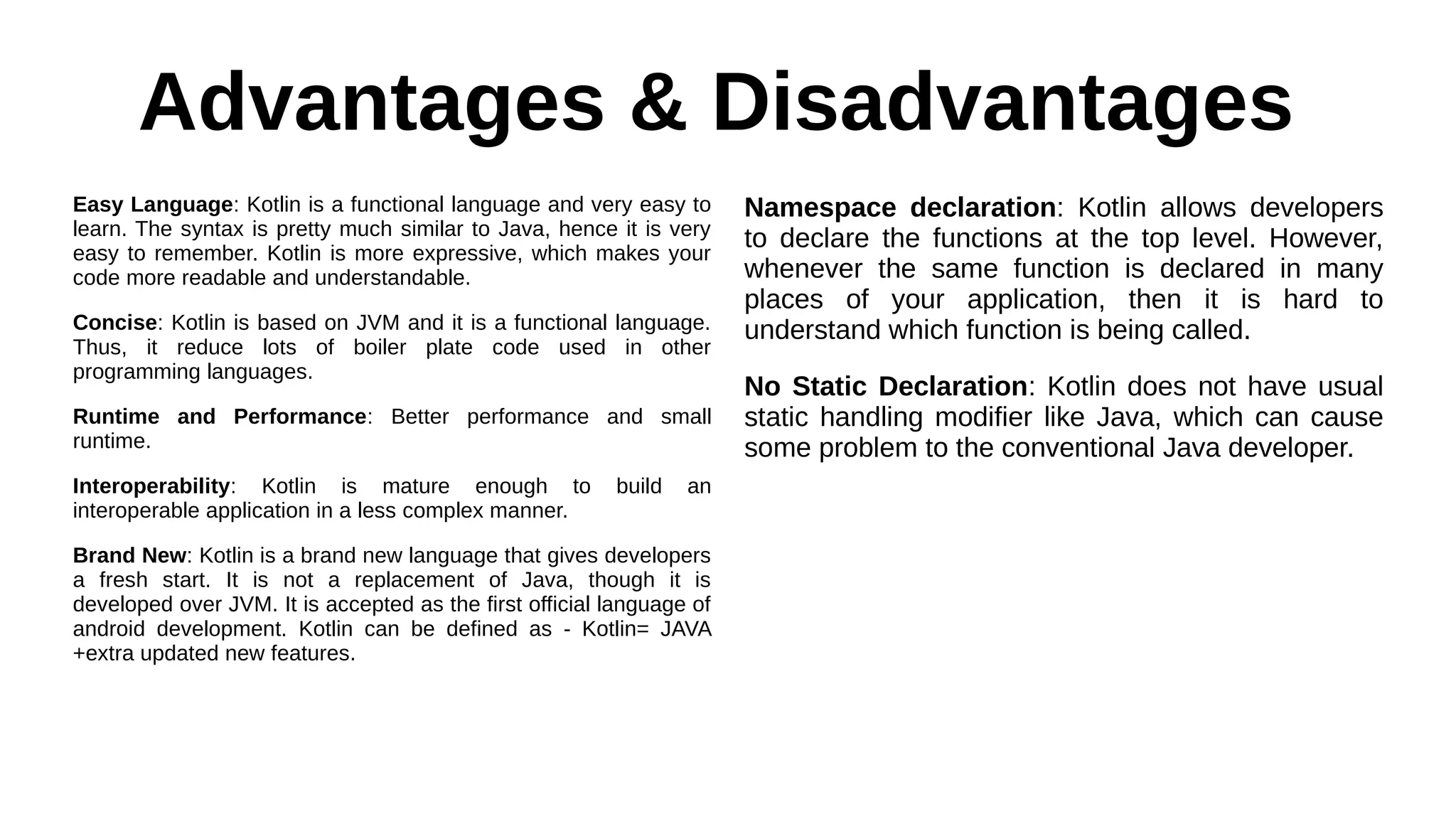 Advantages & Disadvantages
Easy Language: Kotlin is a functional language and very easy to
learn. The syntax is pretty much similar to Java, hence it is very
easy to remember. Kotlin is more expressive, which makes your
code more readable and understandable.
Concise: Kotlin is based on JVM and it is a functional language.
Thus, it reduce lots of boiler plate code used in other
programming languages.
Runtime and Performance: Better performance and small
runtime.
Interoperability: Kotlin is mature enough to build an
interoperable application in a less complex manner.
Brand New: Kotlin is a brand new language that gives developers
a fresh start. It is not a replacement of Java, though it is
developed over JVM. It is accepted as the first official language of
android development. Kotlin can be defined as - Kotlin= JAVA
+extra updated new features.
Namespace declaration: Kotlin allows developers
to declare the functions at the top level. However,
whenever the same function is declared in many
places of your application, then it is hard to
understand which function is being called.
No Static Declaration: Kotlin does not have usual
static handling modifier like Java, which can cause
some problem to the conventional Java developer.
 