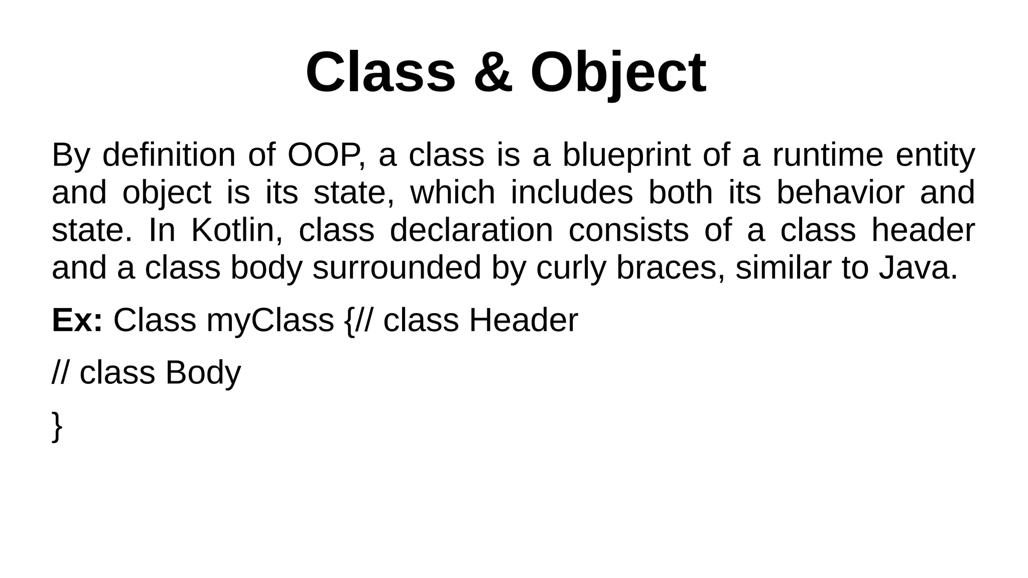 Class & Object
By definition of OOP, a class is a blueprint of a runtime entity
and object is its state, which includes both its behavior and
state. In Kotlin, class declaration consists of a class header
and a class body surrounded by curly braces, similar to Java.
Ex: Class myClass {// class Header
// class Body
}
 