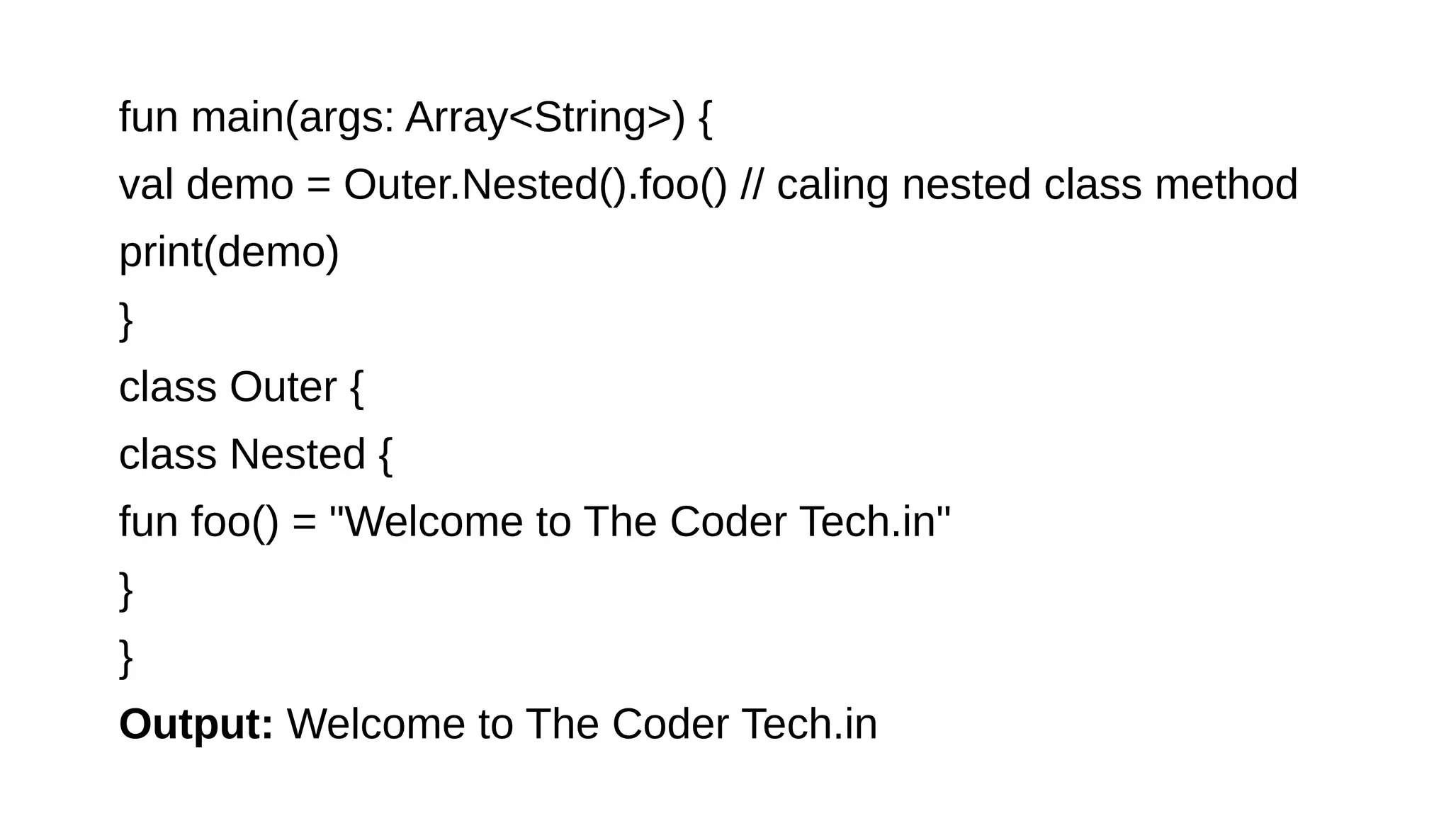 fun main(args: Array<String>) {
val demo = Outer.Nested().foo() // caling nested class method
print(demo)
}
class Outer {
class Nested {
fun foo() = "Welcome to The Coder Tech.in"
}
}
Output: Welcome to The Coder Tech.in
 