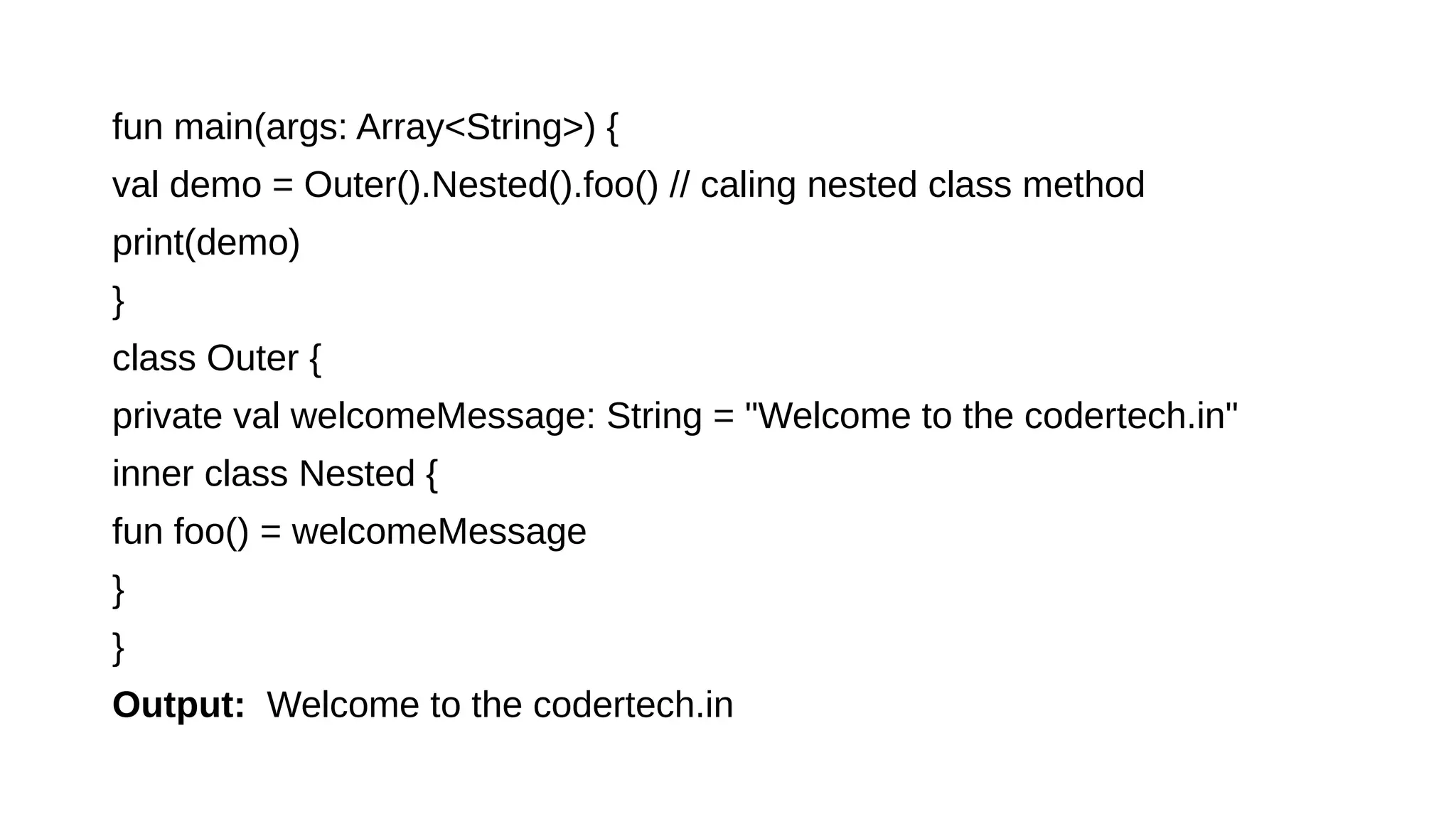 fun main(args: Array<String>) {
val demo = Outer().Nested().foo() // caling nested class method
print(demo)
}
class Outer {
private val welcomeMessage: String = "Welcome to the codertech.in"
inner class Nested {
fun foo() = welcomeMessage
}
}
Output: Welcome to the codertech.in
 