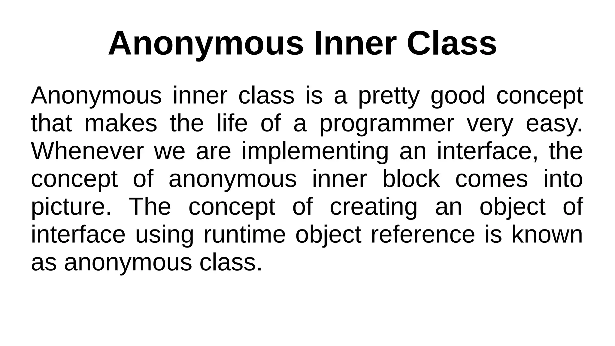 Anonymous Inner Class
Anonymous inner class is a pretty good concept
that makes the life of a programmer very easy.
Whenever we are implementing an interface, the
concept of anonymous inner block comes into
picture. The concept of creating an object of
interface using runtime object reference is known
as anonymous class.
 