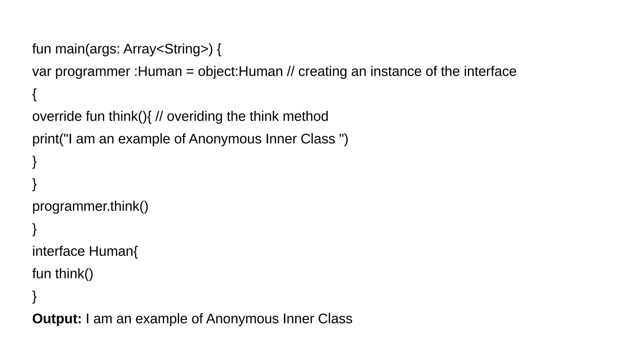fun main(args: Array<String>) {
var programmer :Human = object:Human // creating an instance of the interface
{
override fun think(){ // overiding the think method
print("I am an example of Anonymous Inner Class ")
}
}
programmer.think()
}
interface Human{
fun think()
}
Output: I am an example of Anonymous Inner Class
 