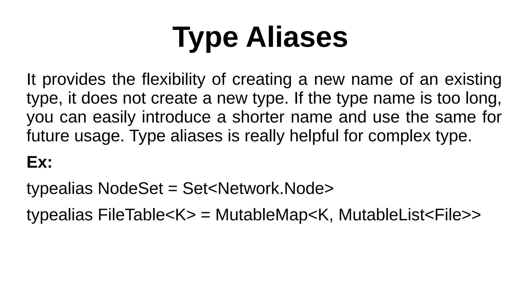 Type Aliases
It provides the flexibility of creating a new name of an existing
type, it does not create a new type. If the type name is too long,
you can easily introduce a shorter name and use the same for
future usage. Type aliases is really helpful for complex type.
Ex:
typealias NodeSet = Set<Network.Node>
typealias FileTable<K> = MutableMap<K, MutableList<File>>
 