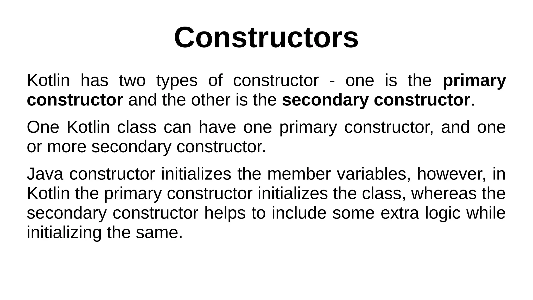 Constructors
Kotlin has two types of constructor - one is the primary
constructor and the other is the secondary constructor.
One Kotlin class can have one primary constructor, and one
or more secondary constructor.
Java constructor initializes the member variables, however, in
Kotlin the primary constructor initializes the class, whereas the
secondary constructor helps to include some extra logic while
initializing the same.
 