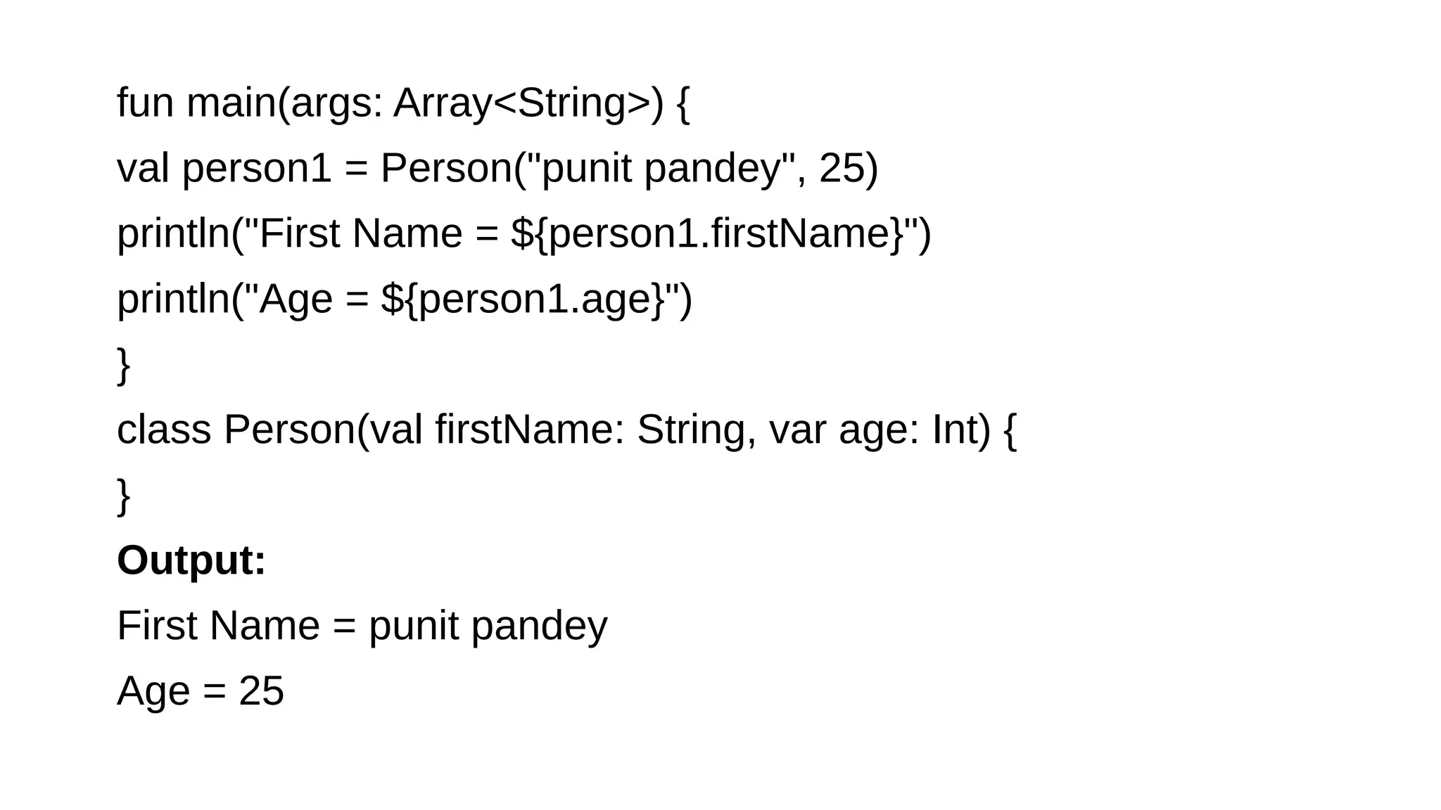 fun main(args: Array<String>) {
val person1 = Person("punit pandey", 25)
println("First Name = ${person1.firstName}")
println("Age = ${person1.age}")
}
class Person(val firstName: String, var age: Int) {
}
Output:
First Name = punit pandey
Age = 25
 
