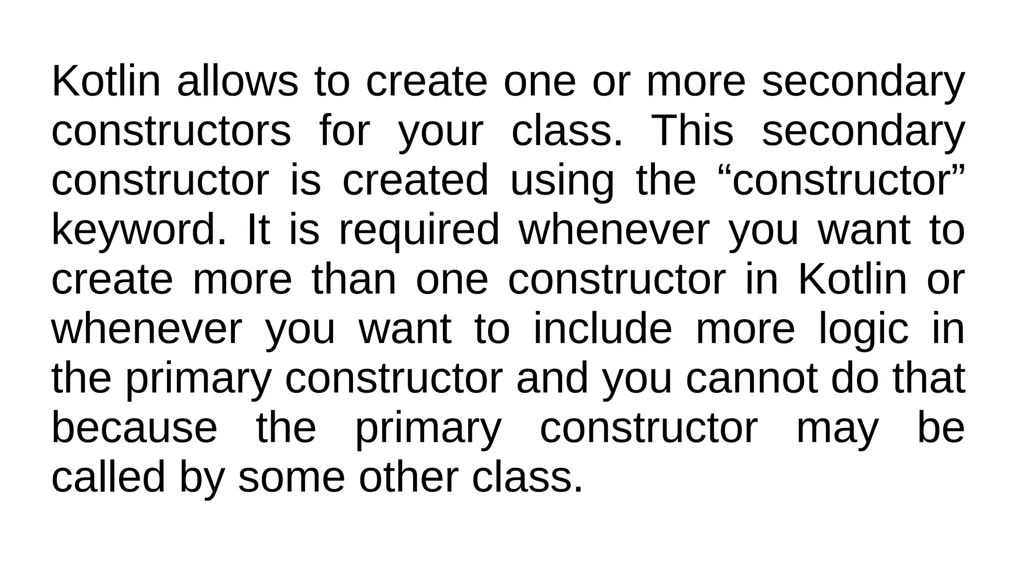 Kotlin allows to create one or more secondary
constructors for your class. This secondary
constructor is created using the “constructor”
keyword. It is required whenever you want to
create more than one constructor in Kotlin or
whenever you want to include more logic in
the primary constructor and you cannot do that
because the primary constructor may be
called by some other class.
 