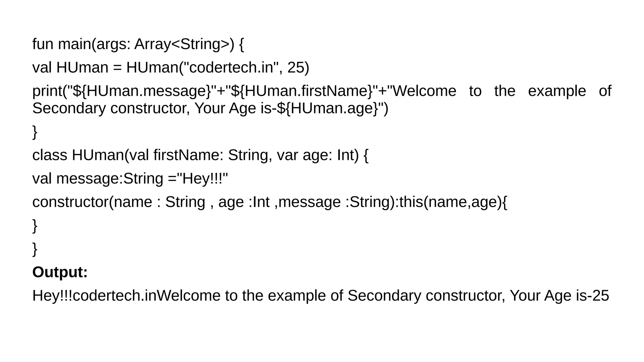fun main(args: Array<String>) {
val HUman = HUman("codertech.in", 25)
print("${HUman.message}"+"${HUman.firstName}"+"Welcome to the example of
Secondary constructor, Your Age is-${HUman.age}")
}
class HUman(val firstName: String, var age: Int) {
val message:String ="Hey!!!"
constructor(name : String , age :Int ,message :String):this(name,age){
}
}
Output:
Hey!!!codertech.inWelcome to the example of Secondary constructor, Your Age is-25
 