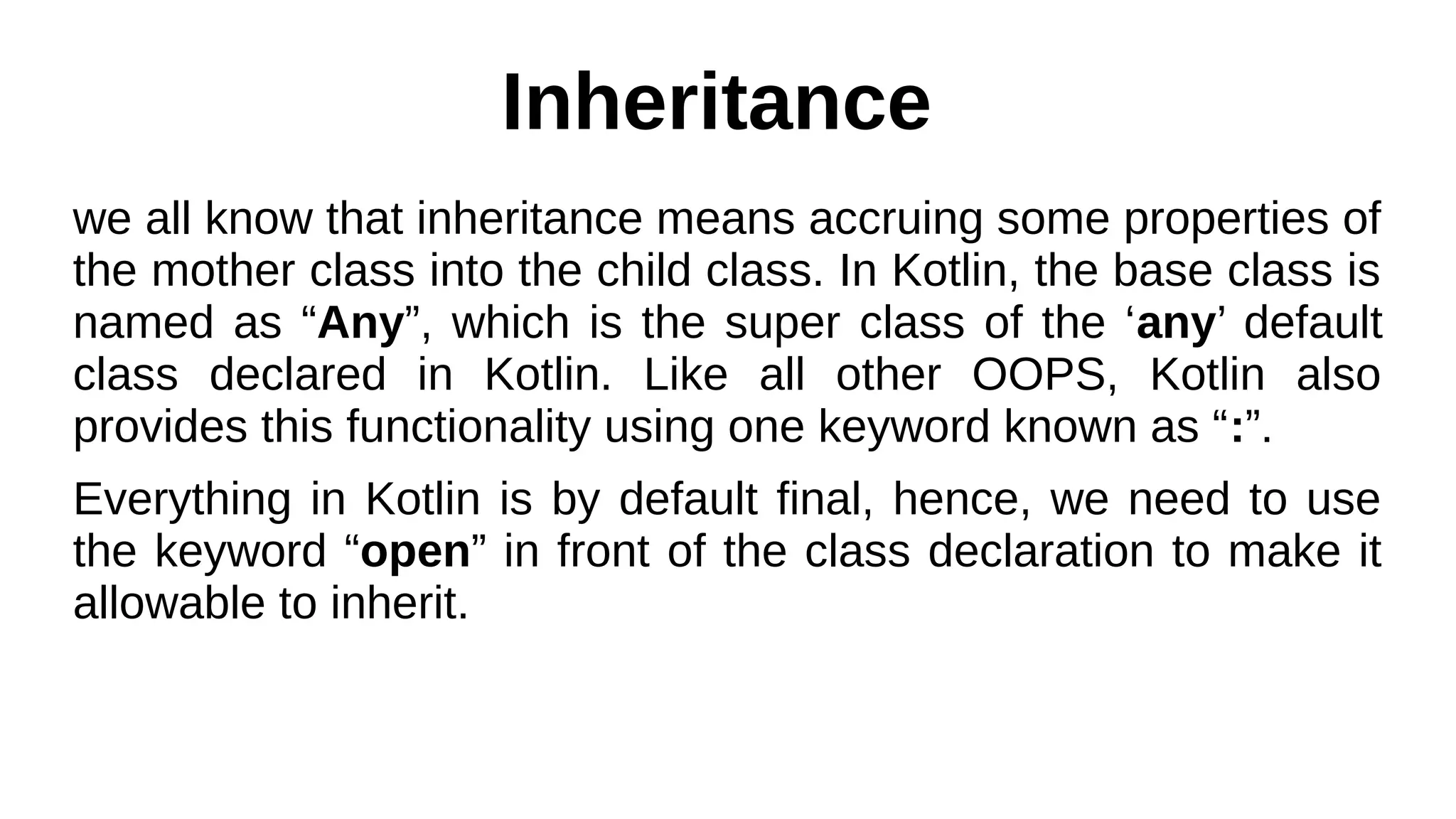 Inheritance
we all know that inheritance means accruing some properties of
the mother class into the child class. In Kotlin, the base class is
named as “Any”, which is the super class of the ‘any’ default
class declared in Kotlin. Like all other OOPS, Kotlin also
provides this functionality using one keyword known as “:”.
Everything in Kotlin is by default final, hence, we need to use
the keyword “open” in front of the class declaration to make it
allowable to inherit.
 