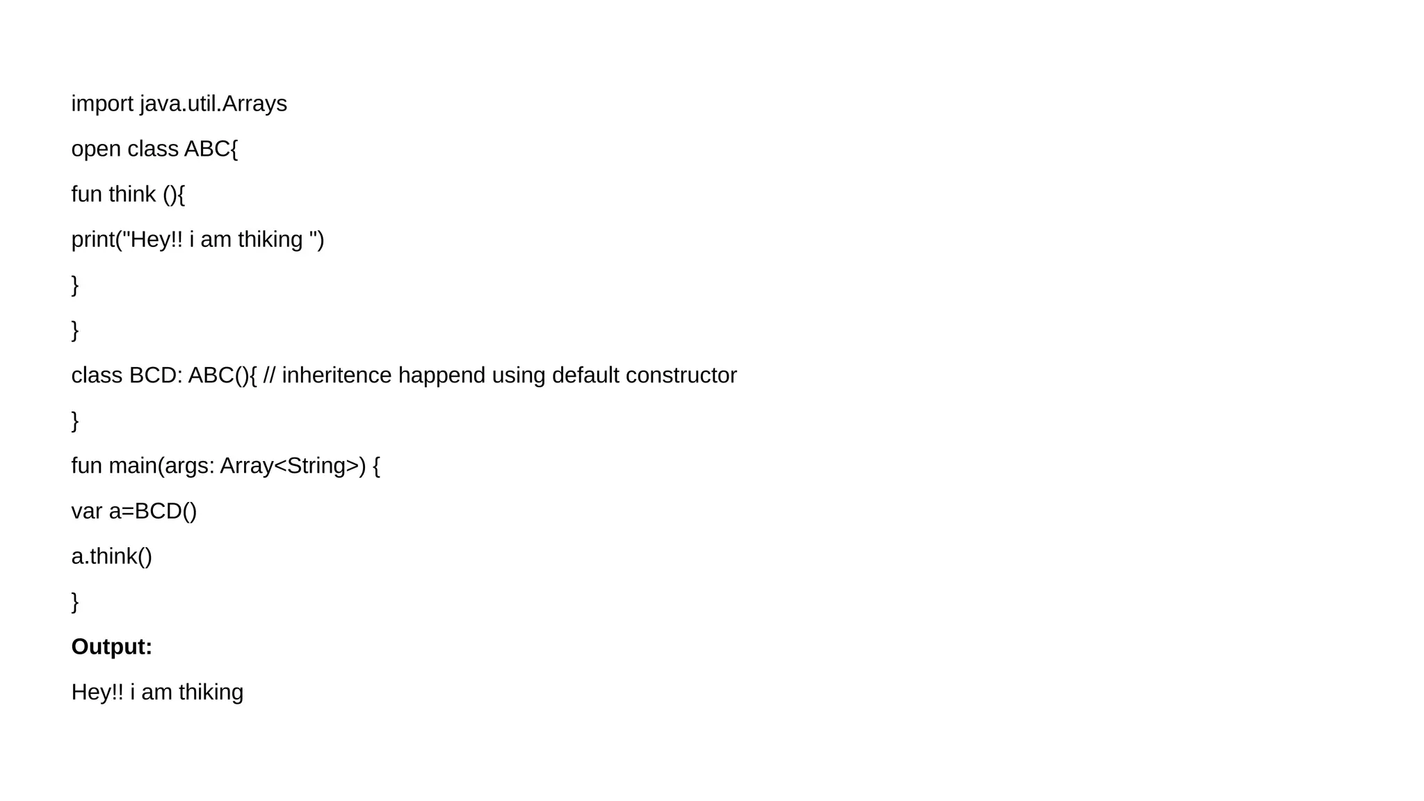 import java.util.Arrays
open class ABC{
fun think (){
print("Hey!! i am thiking ")
}
}
class BCD: ABC(){ // inheritence happend using default constructor
}
fun main(args: Array<String>) {
var a=BCD()
a.think()
}
Output:
Hey!! i am thiking
 