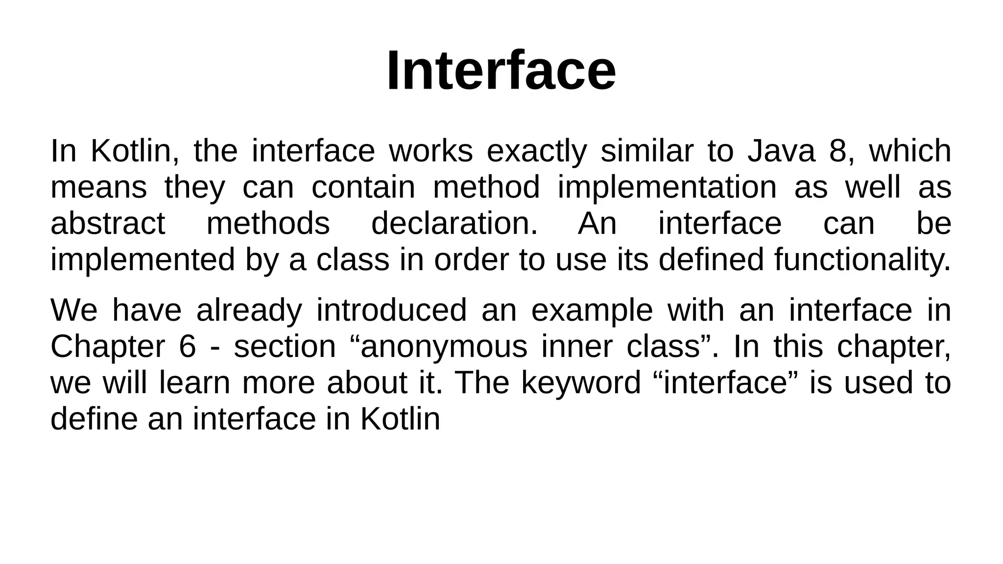 Interface
In Kotlin, the interface works exactly similar to Java 8, which
means they can contain method implementation as well as
abstract methods declaration. An interface can be
implemented by a class in order to use its defined functionality.
We have already introduced an example with an interface in
Chapter 6 - section “anonymous inner class”. In this chapter,
we will learn more about it. The keyword “interface” is used to
define an interface in Kotlin
 