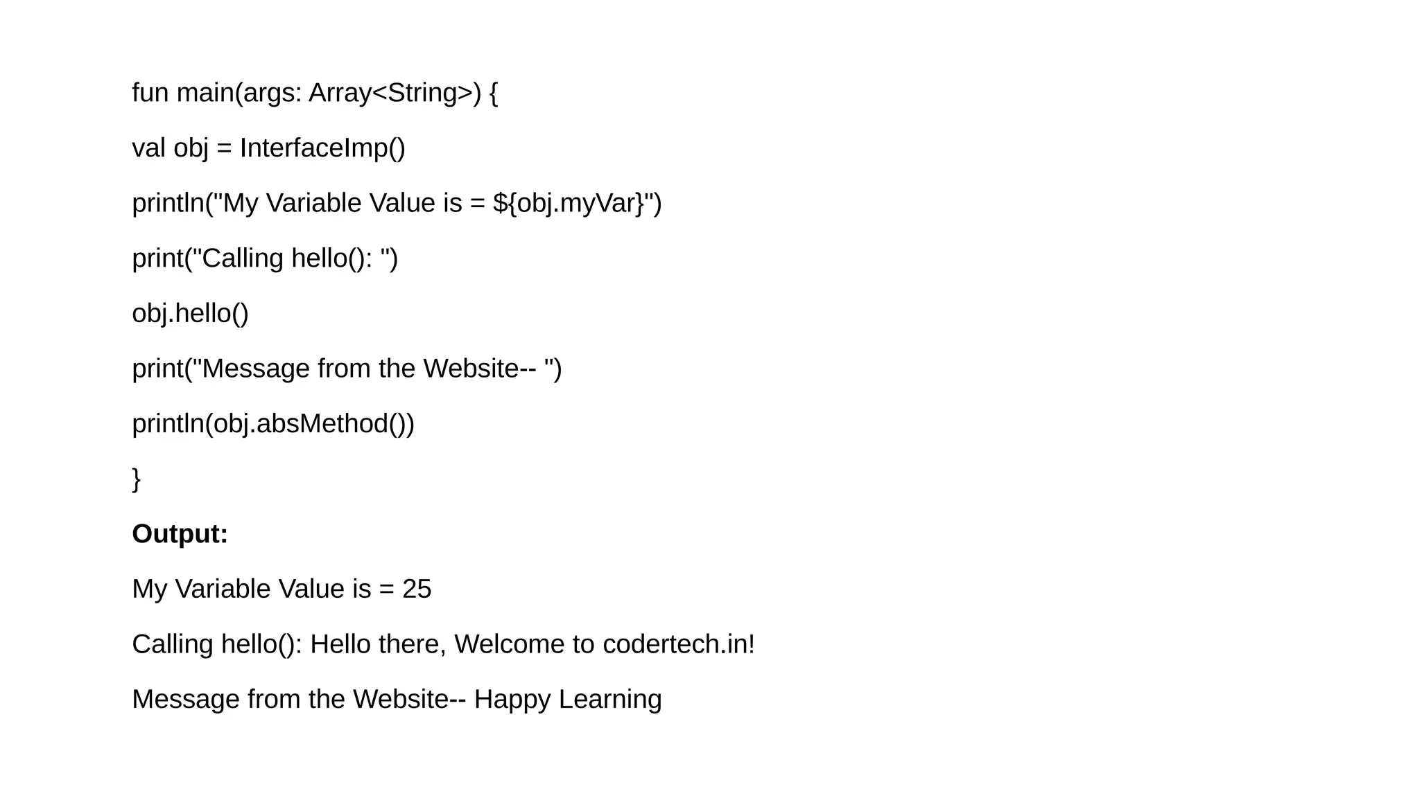 fun main(args: Array<String>) {
val obj = InterfaceImp()
println("My Variable Value is = ${obj.myVar}")
print("Calling hello(): ")
obj.hello()
print("Message from the Website-- ")
println(obj.absMethod())
}
Output:
My Variable Value is = 25
Calling hello(): Hello there, Welcome to codertech.in!
Message from the Website-- Happy Learning
 