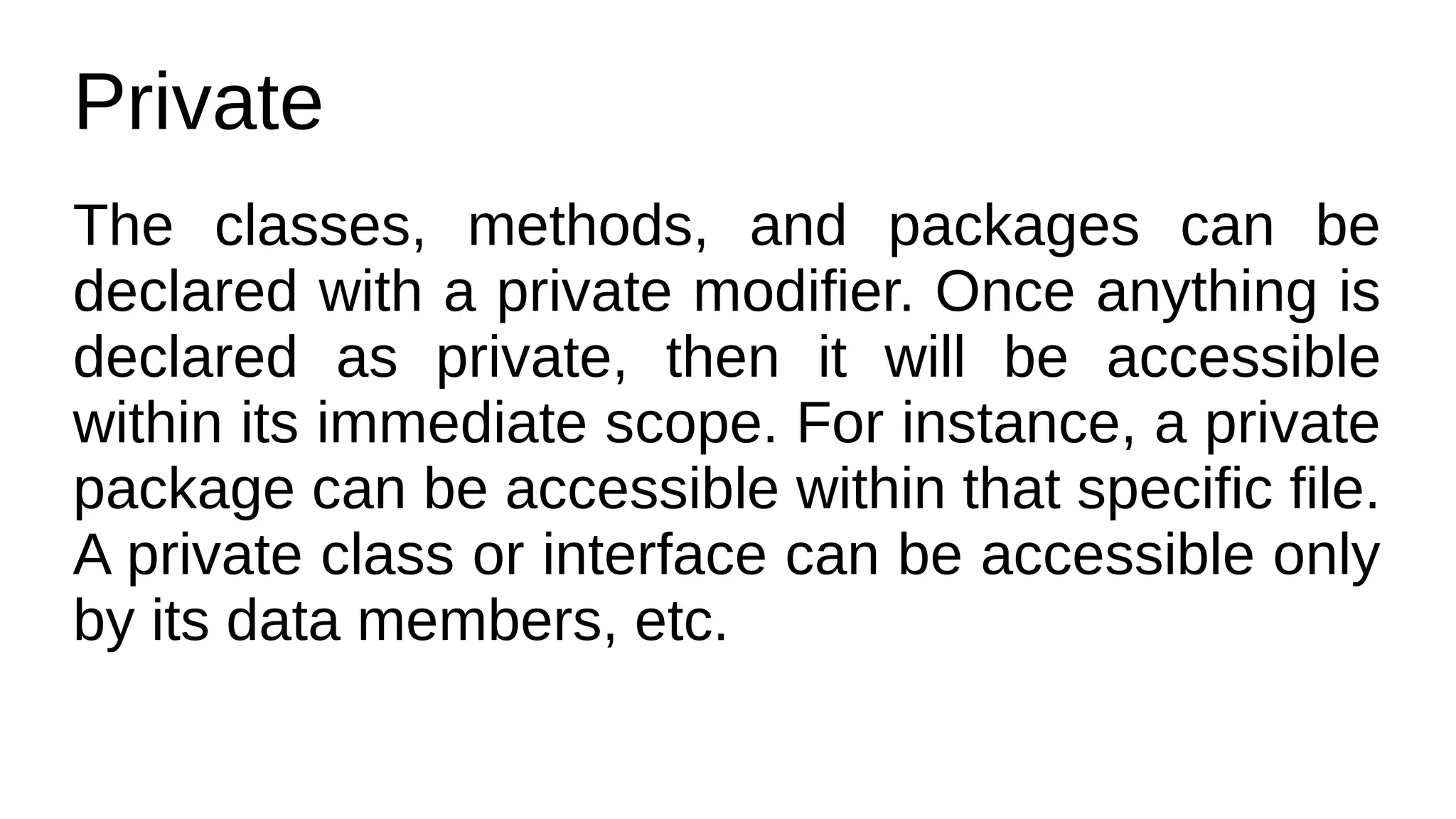 Private
The classes, methods, and packages can be
declared with a private modifier. Once anything is
declared as private, then it will be accessible
within its immediate scope. For instance, a private
package can be accessible within that specific file.
A private class or interface can be accessible only
by its data members, etc.
 