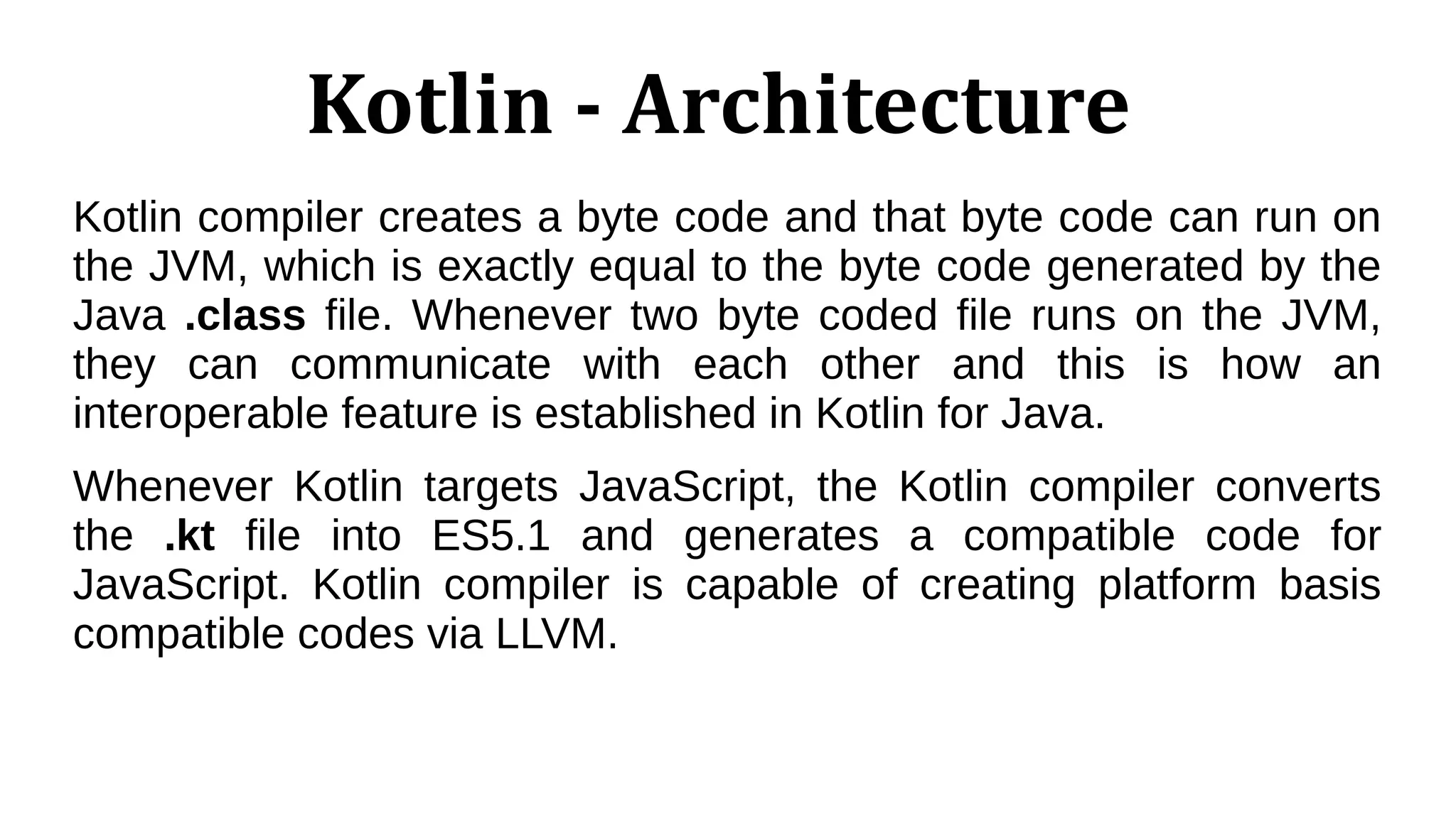 Kotlin - Architecture
Kotlin compiler creates a byte code and that byte code can run on
the JVM, which is exactly equal to the byte code generated by the
Java .class file. Whenever two byte coded file runs on the JVM,
they can communicate with each other and this is how an
interoperable feature is established in Kotlin for Java.
Whenever Kotlin targets JavaScript, the Kotlin compiler converts
the .kt file into ES5.1 and generates a compatible code for
JavaScript. Kotlin compiler is capable of creating platform basis
compatible codes via LLVM.
 