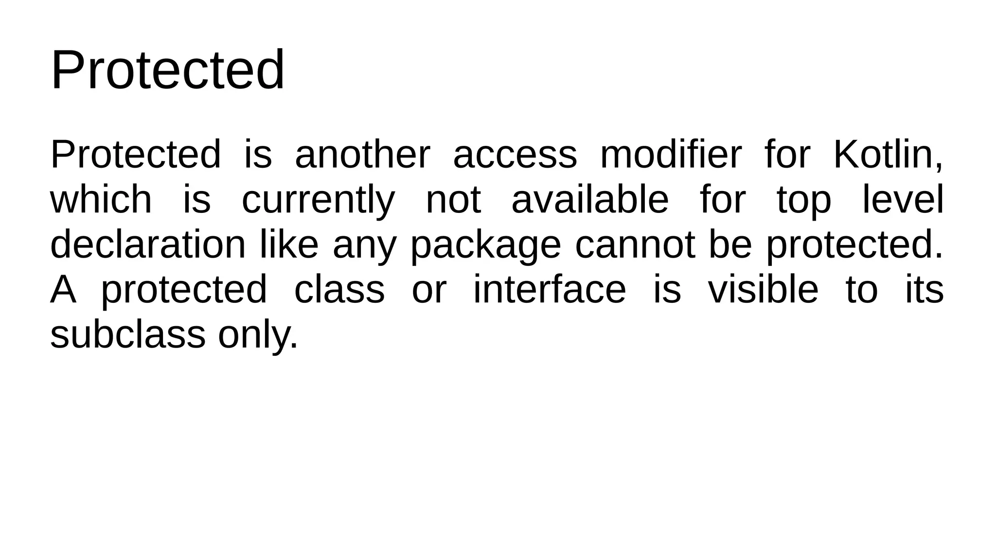 Protected
Protected is another access modifier for Kotlin,
which is currently not available for top level
declaration like any package cannot be protected.
A protected class or interface is visible to its
subclass only.
 