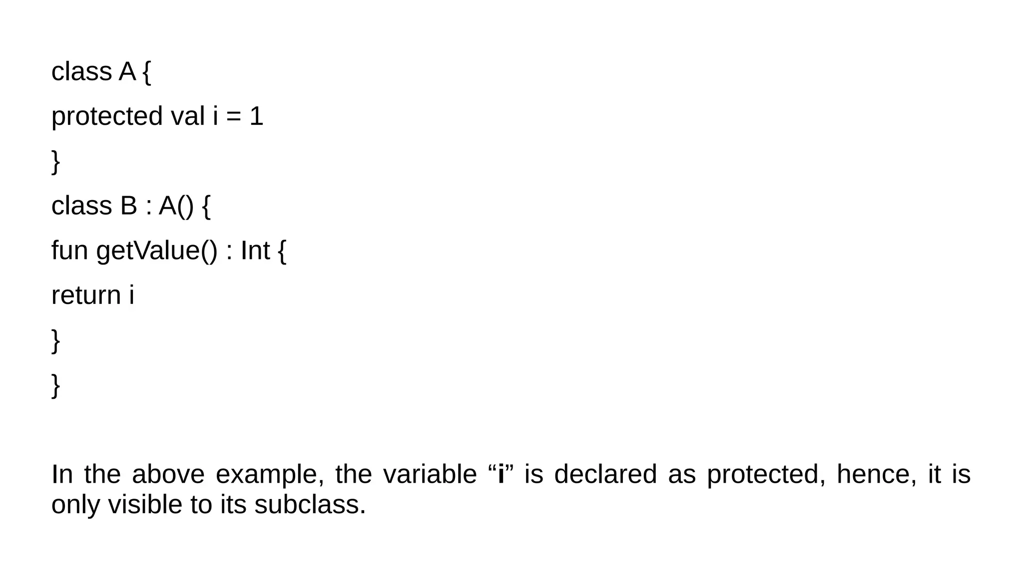 class A {
protected val i = 1
}
class B : A() {
fun getValue() : Int {
return i
}
}
In the above example, the variable “i” is declared as protected, hence, it is
only visible to its subclass.
 