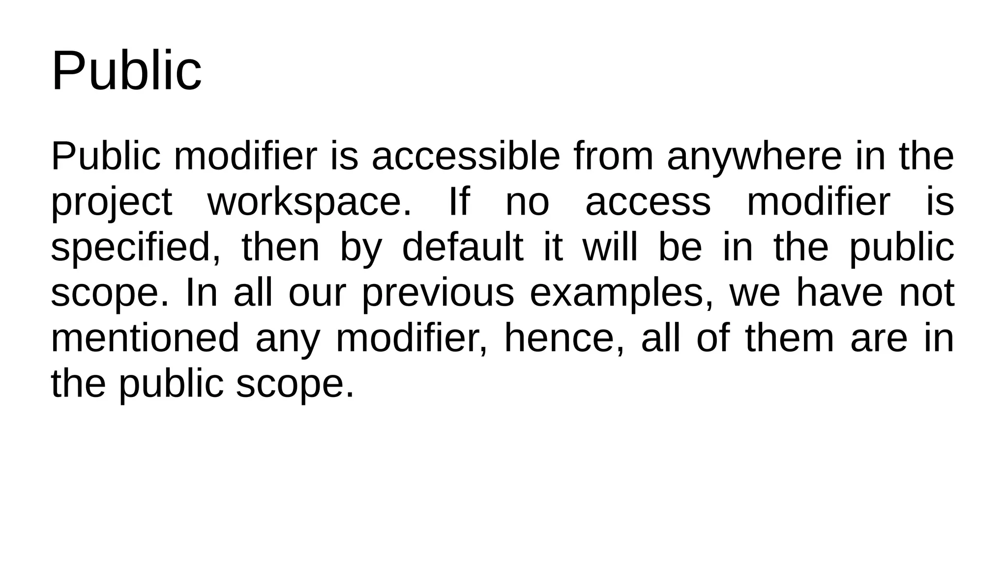 Public
Public modifier is accessible from anywhere in the
project workspace. If no access modifier is
specified, then by default it will be in the public
scope. In all our previous examples, we have not
mentioned any modifier, hence, all of them are in
the public scope.
 