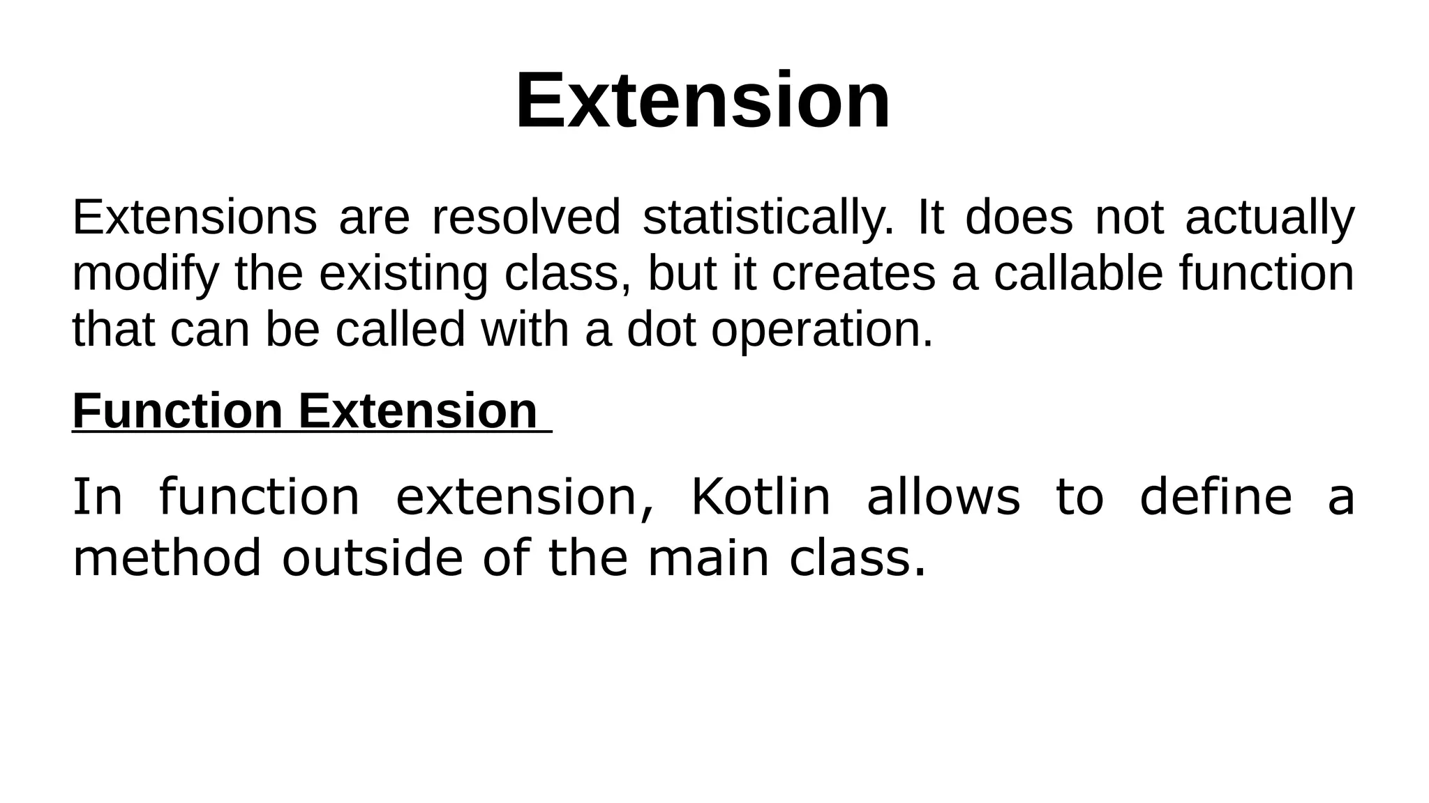 Extension
Extensions are resolved statistically. It does not actually
modify the existing class, but it creates a callable function
that can be called with a dot operation.
Function Extension
In function extension, Kotlin allows to define a
method outside of the main class.
 