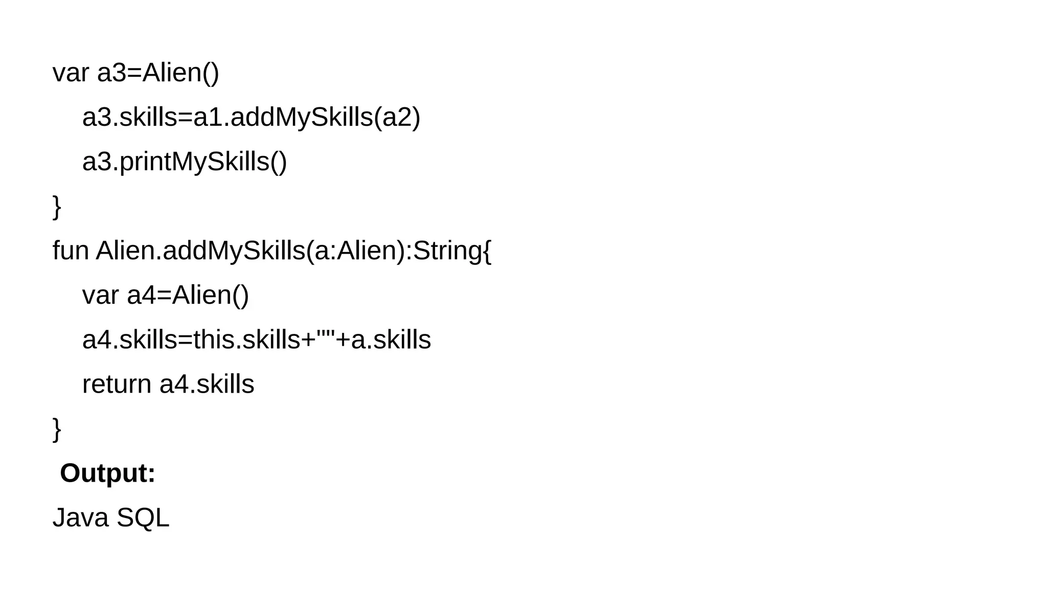 var a3=Alien()
a3.skills=a1.addMySkills(a2)
a3.printMySkills()
}
fun Alien.addMySkills(a:Alien):String{
var a4=Alien()
a4.skills=this.skills+""+a.skills
return a4.skills
}
Output:
Java SQL
 